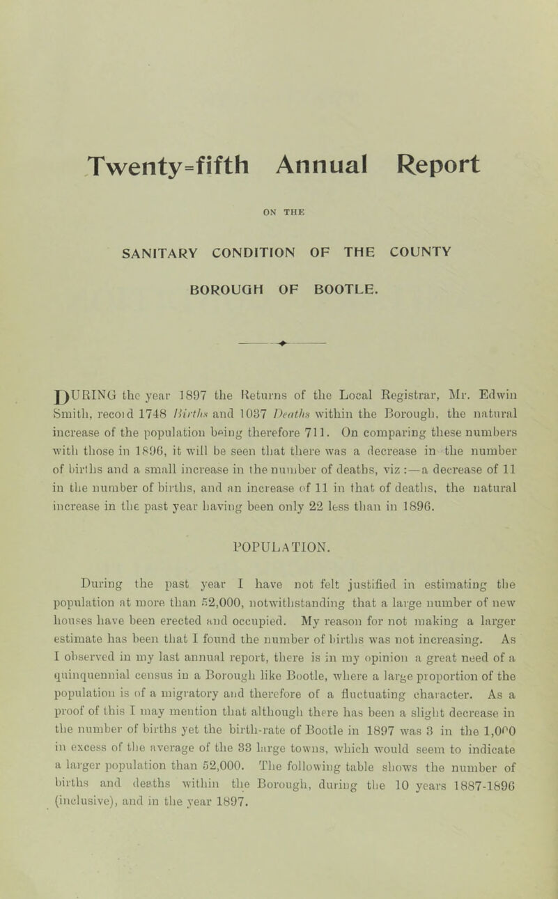 ,Twenty=fifth Annual Report ON THE SANITARY CONDITION OF THE COUNTY BOROUGH OF BOOTLE. J)URING the year 1897 the Returns of the Local Registrar, Mr. Edwin Smith, recoid 1748 liirths and 1037 Deotlm within the Borough, the natural increase of the population b^ing therefore 711. On comparing these numbers witli those in 1896, it will be seen that there was a decrease in the number of births and a small increase in the number of deaths, viz : — a decrease of 11 in the number of births, and an increase of 11 in that of deatlis, the natural increase in the past year having been only 22 less than in 1896. POPUL.^TION. During the past year I have not felt justified in estimating the population at more than n2,000, notwithstanding that a large number of new houses have been erected and occupied. My reason for not making a larger estimate has been that I found the number of births was not increasing. As I observed in my last annual report, there is in my opinion a great need of a quinquennial census in a Borough like Bootle, where a large proportion of the population is of a migratory and therefore of a fluctuating character. As a proof of this I may mention that although there has been a slight decrease in the number of births yet the birth-rate of Bootle in 1897 was 3 in the l,0f'0 in excess of the average of the 83 large towns, which would seem to indicate a larger population than 52,000. The following table shows the number of births and deaths within the Borough, during the 10 years 1887-1896 (inclusive), and in the year 1897.