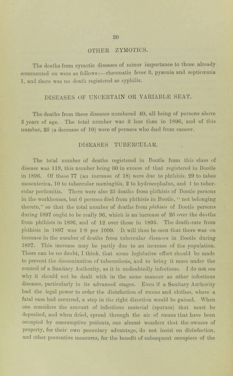 OTHER ZYMOTICS. The deaths from zymotic diseases of minor importance to those already commented on were as follows:—rheumatic fever 3, pyaemia and septicoemia 1, and there was no death registered as syphilis. DISEASES OF UNOERTAIN OR VARIABLE SEAT. The deaths from these diseases numbered 40, all being of persons above 5 years of age. The total number was 3 less than in 1890, and of this number, 25 (a decrease of 10) Avere of persons who died from cancer. DISEASES TUBERCULAR. The total number of deaths registered in Bootle from this class of disease was 119, this number being 30 in excess of that registered in Bootle in 1896. Of these 77 (an increase of 18) were due to phthisis. 29 to tabes mesenterica, 10 to tubercular meningitis, 2 to hydrocephalus, and 1 to tuber- cular peritonitis. There Avere also 25 deaths from phthisis of Bootle persons in the workhouses, but 6 persons died from phthisis in Bootle, “ not belonging thereto,” so that the total number of deaths from jjJdhisis of Bootle persons during 1897 ought to be really 90, Avhich is an increase of 20 OA^er the deaths from phthisis in 1896, and of 12 over those in 1895. The death-rate from phthisis in 1897 Avas 1'8 per 1000. It Avill thus be seen that there was an increase in the number of deaths from tubercular diseases in Bootle during 1897. This increase may be partly due to an increase of the population. There can be no doubt, I think, that some legislative effort should be made to preA'ent the dissemination of tuberculosis, and to bring it more under the control of a Sanitary Authority, as it is undoubtedly infectious. I do not see Avhy it should not be dealt Avith in the same manner as other infectious diseases, particularly in its advanced stages. Even if a Sanitary Authority had the legal poAver to order the disinfection of rooms and clothes, Avhere a fatal case had occurred, a step in the right direction Avould be gained. When one considers the amount of infectious material (sputum) that must be deposited, and Avhen dried, spread through the air of rooms that have been occupied by consumptive patients, one almost Avonders that the OAvners of property, for their OAvn pecuniary advantage, do not insist on disinfection, and other preventive measures, for the benefit of subsequent occupiers of the