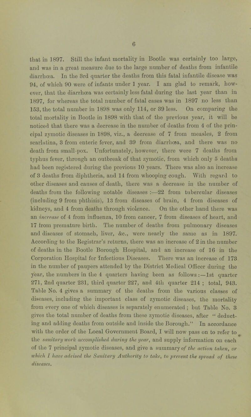 G that in 1897. Still the infant mortality in Bootle was certainly too large, and was in a great measure due to the large number of deaths from infantile diarrhoea. In the 3rd quarter the deaths from this fatal infantile disease was 94, of which 90 were of infants under 1 year. I am glad to remark, how- ever, that the diarrhoea was certainly less fatal during the last year than in 1897, for whereas the total number of fatal cases was in 1897 no less than 153, the total number in 1898 was only 114, or 39 less. On comparing the total mortality in Bootle in 1898 with that of the previous year, it will be noticed that there was a decrease in the number of deaths from 4 of the prin- cipal zymotic diseases in 1898, viz., a decrease of 7 from measles, 2 from scarlatina, 3 from enteric fever, and 39 from diarrhoea, and there was no death from small-pox. Unfortunately, however, there were 7 deaths from typhus fever, through an outbreak of that zymotic, from which only 5 deaths had been registered during the previous 10 years. There was also an increase of 3 deaths from diphtheria, and 14 from whooping cough. With regard to other diseases and causes of death, there was a decrease in the number of deaths from the following notable diseases :—22 from tubercular diseases (including 9 from phthisis), 13 from diseases of brain, 4 from diseases of kidneys, and 4 from deaths through violence. On the other hand there was an increase of 4 from influenza, 10 from cancer, 7 from diseases of heart, and 17 from premature birth. The number of deaths from pulmonary diseases and diseases of stomach, liver, &c., were nearly the same as in 1897. According to the Registrar’s returns, there was an increase of 2 in the number of deaths in the Bootle Borough Hospital, and an increase of 16 in the Corporation Hospital for Infectious Diseases. There was an increase of 173 in the number of paupers attended by the District Medical Officer during the year, the numbers in the 4 quarters having been as follows : — 1st quarter 271, 2nd quarter 231, third quarter 227, and 4th quarter 214 ; total, 943. Table No. 4 gives a summary of the deaths from the various classes of diseases, including the important class of zymotic diseases, the mortality from every one of which diseases is separately enumerated ; but Table No. 3 gives the total number of deaths from these zymotic diseases, after “ deduct- ing and adding deaths from outside and inside the Borough.” In accordance with the order of the Local Government Board, I will now pass on to refer to the sanitary work accomplished during the year, and supply information on each of the 7 principal zymotic diseases, and give a summary of the action taken, or which I have advised the Sanitary Authority to take, to prevent the spread of these diseases.