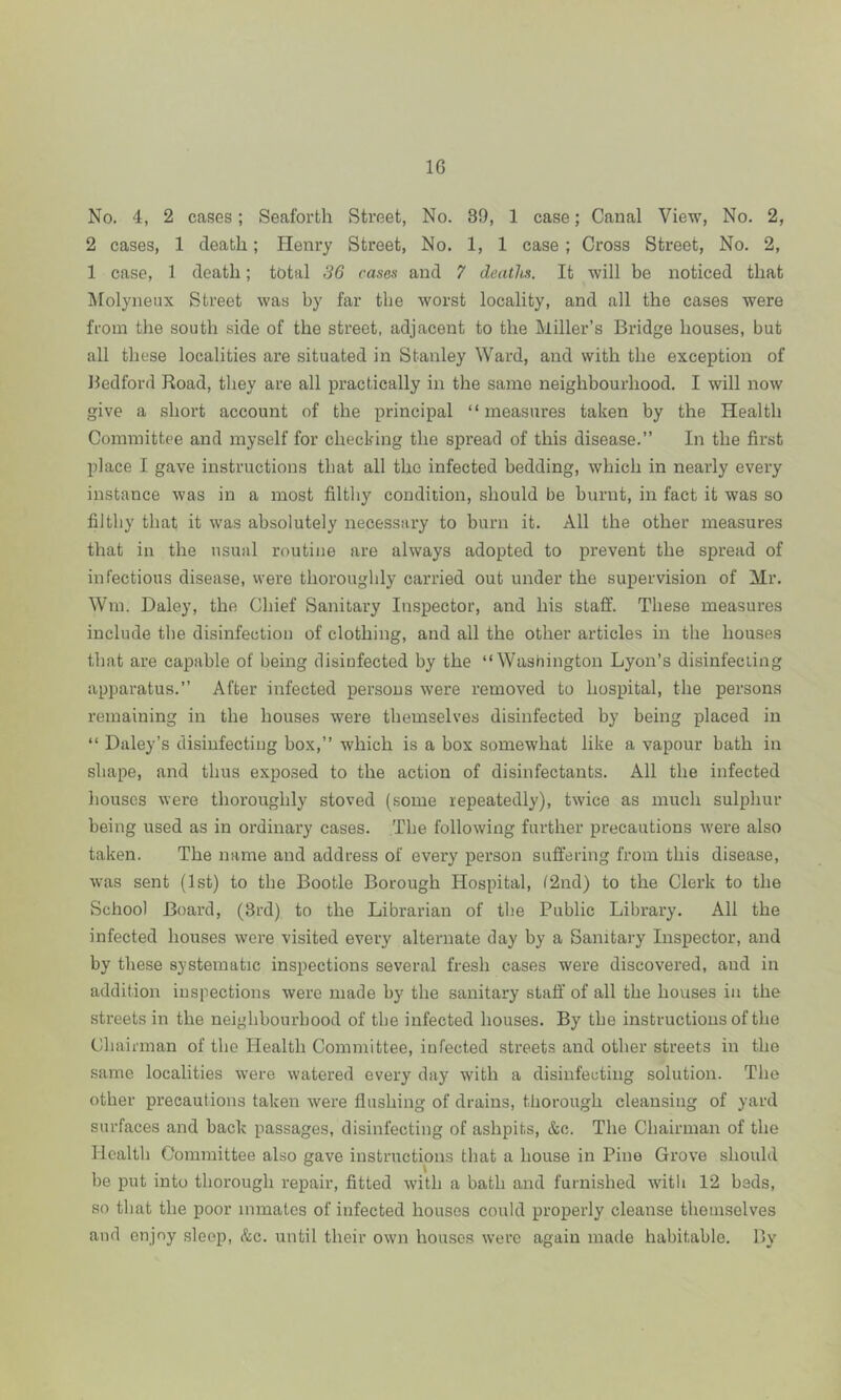 No. 4, 2 cases; Seaforth Street, No. 39, 1 case; Canal View, No. 2, 2 cases, 1 death; Henry Street, No. 1, 1 case; Cross Street, No. 2, 1 case, 1 death; total 36 cases and 7 deaths. It will be noticed that Molyneux Street was by far the worst locality, and all the cases were from the south side of the street, adjacent to the Miller’s Bridge houses, but all these localities are situated in Stanley Ward, and with the exception of Bedford Road, they are all practically in the same neighbourhood. I will now give a short account of the principal “measures taken by the Health Committee and myself for checking the spread of this disease.” In the first place I gave instructions that all the infected bedding, which in nearly every instance was in a most filthy condition, should be burnt, in fact it was so filthy that it was absolutely necessary to burn it. All the other measures that in the usual routine are always adopted to prevent the spread of infectious disease, were thoroughly carried out under the supervision of Mr. Wm. Daley, the Chief Sanitary Inspector, and his staff. These measures include the disinfection of clothing, and all the other articles in the houses that are capable of being disinfected by the “Washington Lyon’s disinfecting apparatus.” After infected persons were removed to hospital, the persons remaining in the houses were themselves disinfected by being placed in “ Daley’s disinfecting box,” which is a box somewhat like a vapour bath in shape, and thus exposed to the action of disinfectants. All the infected houses were thoroughly stoved (some repeatedly), twice as much sulphur being used as in ordinary cases. The following further precautions were also taken. The name and address of every person suffering from this disease, was sent (1st) to the Bootle Borough Hospital, (2nd) to the Clerk to the School Board, (3rd) to the Librarian of the Public Library. All the infected houses were visited every alternate day by a Sanitary Inspector, and by these systematic inspections several fresh cases were discovered, and in addition inspections were made by the sanitary staff of all the houses in the streets in the neighbourhood of the infected houses. By the instructions of the Chairman of the Health Committee, infected streets and other streets in the same localities were watered every day with a disinfecting solution. The other precautions taken were flushing of drains, thorough cleansing of yard surfaces and back passages, disinfecting of ashpits, &o. The Chairman of the Health Committee also gave instructions that a house in Pino Grove should be put into thorough repair, fitted with a bath and furnished witli 12 beds, so that the poor inmates of infected houses could properly cleanse themselves and enjoy sleep, &c. until their own houses were again made habitable. By