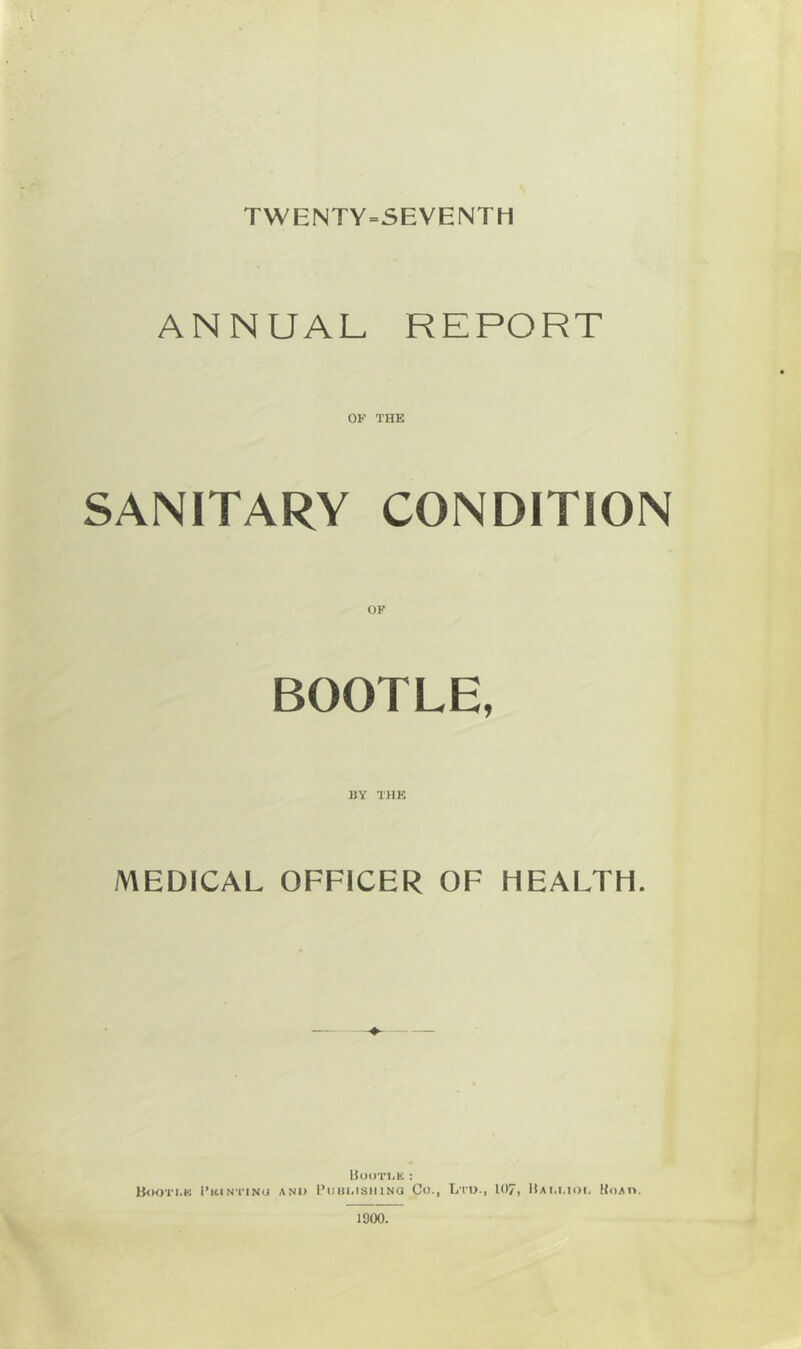 TWENTY-SEVENTH ANNUAL REPORT OK THE SANITARY CONDITION OF BOOTLE, «Y THE MEDICAL OFFICER OF HEALTH. IJooTl-E ; Booti.k I’icintinu and I’liul.isiiiNa Co., Lru., 107, Hai.i.iod Uoad. 1900.