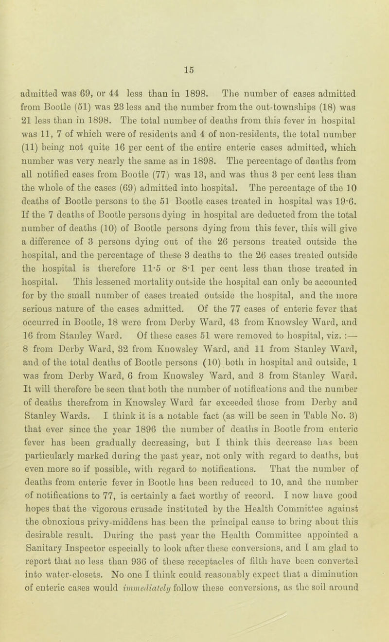 admitted was 69, or 44 less than in 1898. The number of cases admitted from Bootle (51) was 23 less and the number from the out-townships (18) was 21 less than in 1898. The total number of deaths from this fever in hospital was 11, 7 of which were of residents and 4 of non-residents, the total number (11) being not quite 16 per cent of the entire enteric cases admitted, which number was very nearly the same as in 1898. The percentage of deaths from all notified cases from Bootle (77) was 13, and was thus 3 per cent less than the whole of the cases (69) admitted into hospital. The percentage of the 10 deaths of Bootle persons to the 51 Bootle cases treated in hospital was 196. If the 7 deaths of Bootle persons dying in hospital are deducted from the total number of deaths (10) of Bootle persons dying from this fever, this will give a difl'erence of 3 persons dying out of the 26 persons treated outside the hospital, and the percentage of these 3 deaths to the 26 cases treated outside the hospital is therefore 11-5 or 8’1 per cent less than those treated in hospital. This lessened mortality outhide the hospital can only be accounted for by the small number of cases treated outside the hospital, and the more serious nature of the cases admitted. Of tiie 77 cases of enteric fever that occurred in Bootle, 18 were from Derby Ward, 43 from Kuowsley Ward, and 16 from Stanley Ward. Of these cases 51 were removed to hospital, viz. :— 8 from Derby Ward, 32 from Kuowsley Ward, and 11 from Stanley Ward, and of the total deaths of Bootle persons (10) both in hospital and outside, 1 was from Derby Ward, 6 from Kuowsley Ward, and 3 from Stanley Ward. It will therefore be seen that both the number of notifications and the number of deaths therefrom in Knowsley Ward far exceeded those from Derby and Stanley Wards. I think it is a notable fact (as will be seen in Table No. 3) that ever since the year 1896 the number of deaths in Bootle from enteric fever has been gradually decreasing, but I think this decrease has been particularly marked during the past year, not only with regard to deaths, but even more so if possible, with regard to notifications. That the number of deaths from enteric fever in Bootle has been reduced to 10, and the number of notifications to 77, is certainly a fact worthy of record. I now have good hopes that the vigorous crusade instituted by the Health Commitiee against the obnoxious privy-middens has been the principal cause to bring about this desirable result. During the past year the Health Committee appointed a Sanitary Inspector especially to look after these conversions, and I am glad to report that no less than 936 of these receptacles of filth have been converted into water-closets. No one I think could reasonably expect that a diminution of enteric cases would iuimeiliately follow these conversions, as the soil around