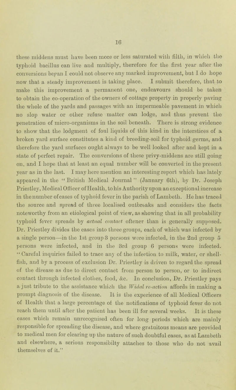 these middens must have been more or less saturated with filtli, in whieh tlie typhoid bacillus can live and multiply, therefore for the first year after the conversions bepan I could not observe any marked improvement, but I do hope now that a steady improvement is taking place. I submit therefore, that to make this improvement a permanent one, endeavours should be taken to obtain the co-operation of the owners of cottage property in properly paving the whole of the yards and passages with an impermeable pavement in which no slop water or other refuse matter can lodge, and thus prevent the penetration of micro-organisms in the soil beneath. There is strong evidence to show that the lodgment of foul liquids of this kind in the interstices of a broken yard surface constitutes a kind of breeding-soil for typhoid germs, and therefore the yard surfaces ought always to be well looked after and kept in a state of perfect repair. The conversions of these privy-middens are still going on, and I hope that at least an equal number will be converted in the present year as in the last. I may here mention an interesting report which has lately appeared in the “British INledical Journal’’ (January 6th), by Dr. Joseph Priestley, Medical Officer of Health, to his Authority upon unexceptional increase in thenumber ofcases of typhoid fever in the parish of Lambeth. He has traced the source and spread of three localised outbreaks and considers the facts noteworthy from an etiological point of view, as showing that in all probability typhoid fever spreads by actual contact oftener than is generally supposed. Dr. Priestley divides the cases into three groups, each of which was infected by a single person—in the Ist group 3 persons were infected, in the 2ud group 5 persons were infected, and in the 3rd group 6 persons were infected. “ Careful inquiries failed to trace an}' of the infection to milk, water, or shell- fish, and by a process of exclusion Dr. Priestley is driven to regard the spread of the disease as due to direct contact from person to person, or to indirect contact through infected clothes, food, &c. In conclusion, Dr. Priestley pays a just tribute to the assistance which the WiiUd re-action affords in making a prompt diagnosis of the disease. It is the experience of all Medical Officers of Health that a large percentage of the notifications of typhoid fever do not reach them until after the patient has been ill for several weeks. It is these cases which remain unrecognised often for long periods which are mainly responsible for spreading the disease, and where gratuitous means are provided to medical men for clearing up the nature of such doubtful cases, as at Lambeth and elsewhere, a serious responsibilty attaches to those who do not avail themselves of it.’’