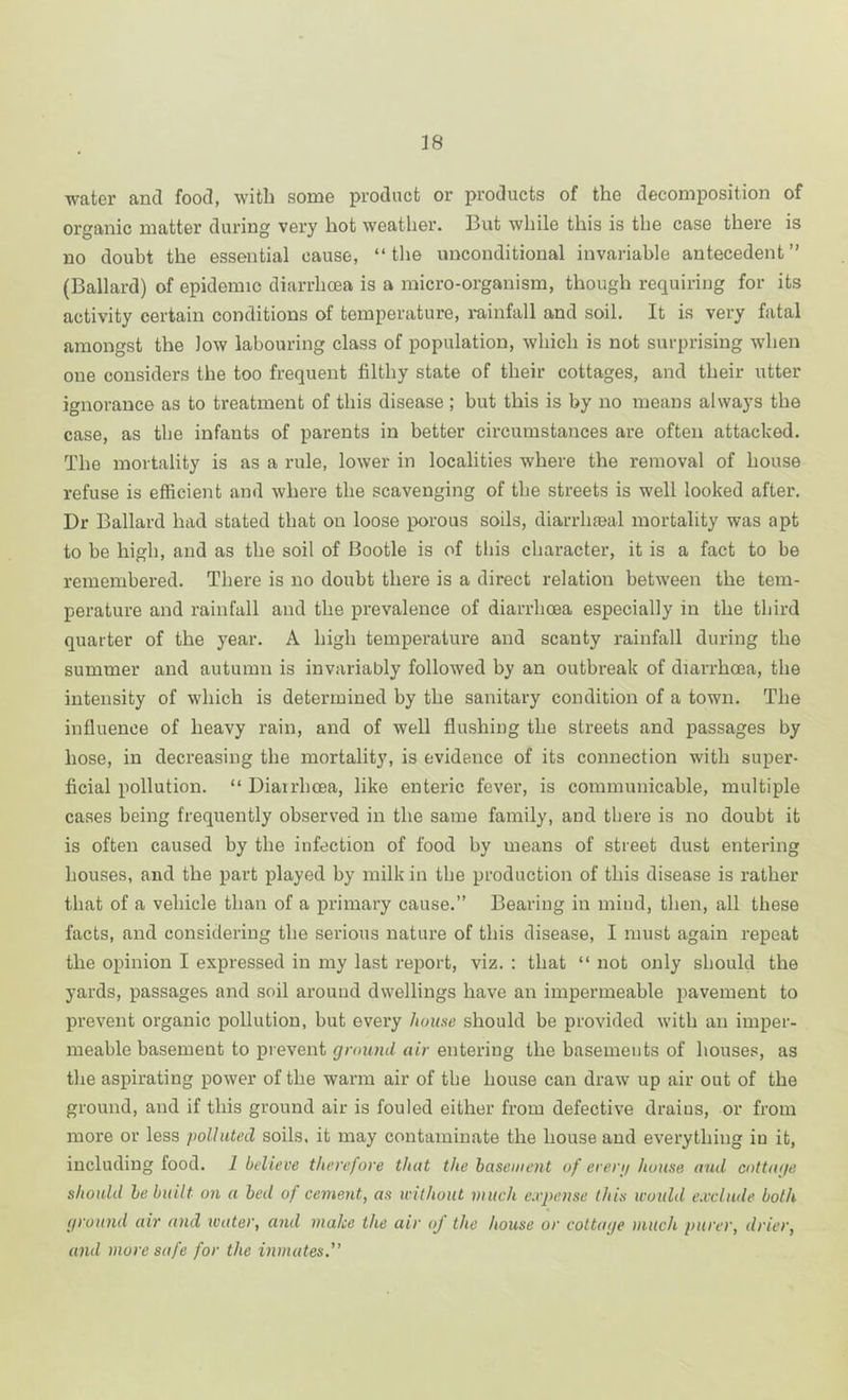water and food, with some product or products of the decomposition of organic matter during very hot weather. But while this is the case there is no doubt the essential cause, “ tlie unconditional invariable antecedent ” (Ballard) of epidemic diarrhoea is a micro-organism, though requiring for its activity certain conditions of temperature, i-ainfall and soil. It is very fatal amongst the low labouring class of population, which is not surprising when one considers the too frequent filthy state of their cottages, and their utter ignorance as to treatment of this disease ; but this is by no means always the case, as the infants of parents in better circumstances are often attacked. The mortality is as a rule, lower in localities where the removal of house refuse is efficient and where the scavenging of the streets is well looked after. Dr Ballard had stated that on loose porous soils, diarrhaial mortality was apt to be high, and as the soil of Bootle is of tliis character, it is a fact to be remembered. There is no doubt there is a direct relation between the tem- perature and rainfall and the prevalence of diarrhoea especially in the third quarter of the year. A high temperature and scanty rainfall during the summer and autumn is invariably followed by an outbreak of diarrhoea, the intensity of which is determined by the sanitary condition of a town. The influence of heavy rain, and of well flushing the streets and passages by hose, in decreasing the mortality, is evidence of its connection with super- ficial pollution. “ Diairhoea, like enteric fever, is communicable, multiple cases being frequently observed in the same family, and there is no doubt it is often caused by the infection of food by means of street dust entering houses, and the part played by milk in the production of this disease is rather that of a vehicle than of a primary cause.” Bearing in mind, then, all these facts, and considering the serious nature of this disease, I must again repeat the opinion I expressed in my last report, viz. : that “ not only should the yards, passages and soil around dwellings have an impermeable pavement to prevent organic pollution, but every home should be provided with an imper- meable basement to prevent ground air entering the basements of houses, as the aspirating power of the warm air of the house can draw up air out of the ground, and if this ground air is fouled either from defective drains, or from more or less polluted soils, it may contaminate the house and everything in it, including food. 1 believe therefore that the basement of erenj house and cottage should he built on a bed of cement, as ivilhout much expense this would exclude both ground air and water, and make the air of the house or cottage much purer, drier, and more safe for the inmates.