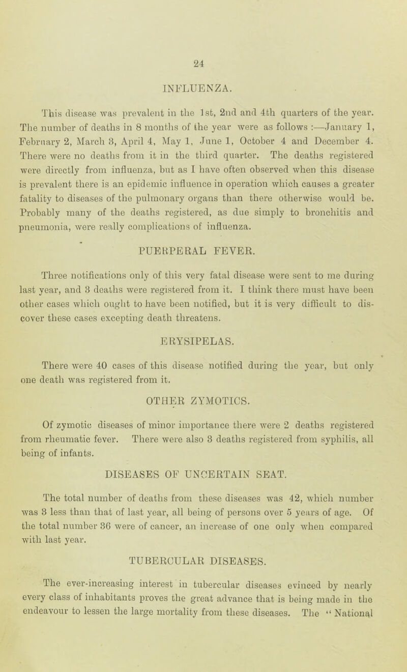 INFLUENZA. This disease was prevalent in the 1st, 2nd and 4th quarters of the year. The mnnber of deaths in 8 months of the year were as follows :—January 1, February 2, March 3, April 4, May 1, June 1, October 4 and December 4. There were no deaths from it in the third quarter. The deaths registered were directly from influenza, but as I have often observed when this disease is prevalent there is an epidemic influence in operation which causes a greater fatality to diseases of the pulmonary organs than there otherwise would be. Probably many of the deaths registered, as due simply to bronchitis and pneumonia, were really complications of influenza. PUEKPERAL FEVER. Three notifications only of this very fatal disease wei’e sent to me during last year, and 3 deaths were registered from it. I think there must have been other cases which ought to have been notified, but it is very difficult to dis- cover these cases excepting death threatens. ERYSIPELAS. There were 40 cases of this disease notified during the year, but only one death was registered from it. OTHER ZYMOTICS. Of zymotic diseases of minor importance there were 2 deaths registered from rheumatic fever. There were also 3 deaths registered from syphilis, all being of infants. DISEASES OF UNOERTAIN SEAT. The total number of deaths from these diseases was 42, which number was 3 less than that of last year, all being of persons over 5 years of age. Of the total number 3G were of cancer, an increase of one only when compared with last year. TUBERCULAR DISEASES. The ever-increasing interest in tubercular diseases evinced by nearly every class of inhabitants proves the great advance that is being made in the endeavour to lessen the large mortality from these diseases. The “ National