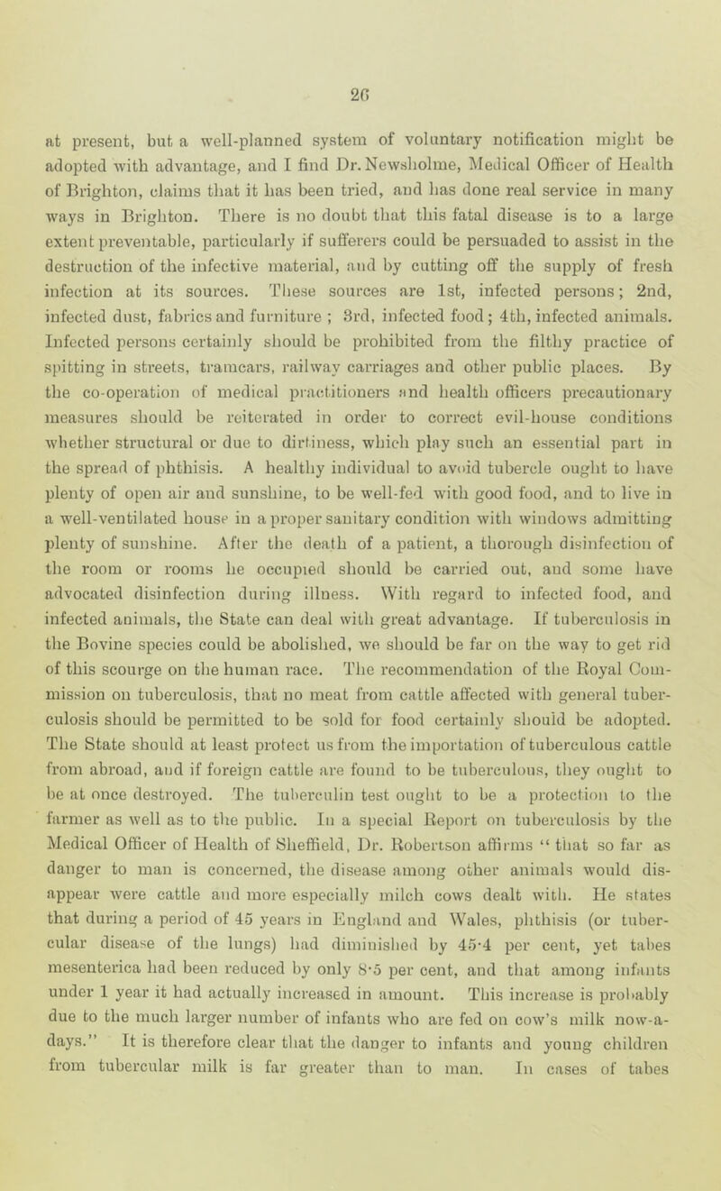 20 at present, but a well-planned system of voluntary notification might be adopted with advantage, and I find Dr. Newsbolme, Medical Officer of Health of Brighton, claims that it has been tried, and has done real service in many ways in Brighton. There is no doubt that this fatal disease is to a large extent preventable, particularly if sufferers could be persuaded to assist in the destruction of the infective material, and by cutting off the supply of fresh infection at its sources. These sources are 1st, infected persons; 2nd, infected dust, fabrics and furniture ; 3rd, infected food ; 4th, infected animals. Infected persons certainly should be prohibited from the filthy practice of spitting in streets, ti’amcars, railway carriages and other public places. By the co-operation of medical practitioners and health officers precautionary measures should be reiterated in order to correct evil-house conditions whether structural or due to dirtiness, which play such an e.ssential part in the spread of phthisis. A healthy individual to avoid tubercle ought to have plenty of open air and sunshine, to be well-fed with good food, and to live in a well-ventilated house in a proper sanitary condition with windows admitting plenty of sunshine. After the death of a patient, a thorough disinfection of the room or rooms he occupied should be carried out, and some have advocated disinfection during illness. With regard to infected food, and infected animals, the State can deal with great advantage. If tuberculosis in the Bovine species could be abolished, we should be far on the way to get rid of this scourge on the human race. The recommendation of the Royal Com- mission on tuberculosis, that no meat from cattle affected with general tuber- culosis should be permitted to be sold for food certainly should be adopted. The State should at least protect us from the importation of tuberculous cattle from abroad, and if foreign cattle are found to be tuberculous, they ought to be at once destroyed. The tuberculin test ought to be a protection to the farmer as well as to the public. In a special Report on tuberculosis by the Medical Officer of Health of Sheffield, Dr. Robertson affirms “ that so far as danger to man is concerned, the disease among other animals would dis- appear were cattle and more especially milch cows dealt with. He states that during a period of 45 years in England and Wales, phthisis (or tuber- cular disease of the lungs) had diminished by 45’4 per cent, yet tabes mesenterica had been reduced by only 8'5 per cent, and that among infants under 1 year it had actually increased in amount. This increase is probably due to the much larger number of infants who are fed on cow’s milk now-a- days.” It is therefore clear that the danger to infants and young children from tubercular milk is far greater than to man. In cases of tabes