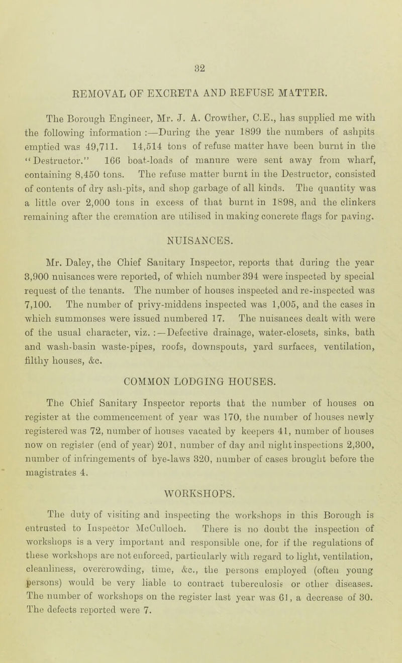 REMOVAL OF EXCRETA AND REFUSE MA.TTER. The Borough Engineer, Mr. J. A. Crowther, C.E., has supplied me with the following information :—During the year 1899 the numbers of ashpits emptied was 49,711. 14,514 tons of refuse matter have been burnt in tlie “ Destructor.” IGG boat-loads of manure were sent away from wharf, containing 8,450 tons. The refuse matter burnt in the Destructor, consisted of contents of dry ash-pits, and shop garbage of all kinds. The quantity was a little over 2,000 tons in excess of that burnt in 1898, and the clinkers remaining after the cremation are utilised in making concrete flags for paving. NUISANCES. Mr. Daley, the Chief Sanitary Inspector, reports that during the year 3,900 nuisances were reported, of which number 394 were inspected by special request of the tenants. The number of houses inspected and re-inspected was 7,100. The number of privy-middens inspected was 1,005, and the cases in which summonses were issued numbered 17. The nuisances dealt with were of the usual character, viz. : —Defective drainage, water-closets, sinks, bath and wash-basin waste-pipes, roofs, downspouts, yard surfaces, ventilation, filthy houses, &c. COMMON LODGING HOUSES. The Chief Sanitary Inspector reports that the number of houses on register at the commencement of year was 170, the number of houses newly registered was 72, number of houses vacated by keepers 41, number of houses now on register (end of year) 201, number of day and night inspections 2,300, number of infringements of bye-laws 320, number of cases brought before the magistrates 4. WORKSHOPS. The duty of visiting and inspecting the workshops in this Borough is entrusted to Inspector McCulloch. There is no doubt the inspection of workshops is a very important and responsible one, for if the regulations of these workshops are not enforced, particularly with regard to light, ventilation, cleanliness, overcrowding, time, &c., the persons employed (often young persons) would be very liable to contract tuberculosis or other diseases. The number of workshops on the register last year was Gl, a decrease of 30. The defects reported were 7.