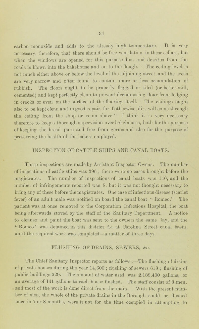 carbon monoxide and adds to the already high temoerature. It is very necessary, therefore, that there should be free ventilation in these cellars, but when the windows are opened for this purpose dust and detritus from the roads is blown into the bakehouse and on to the dough. The ceiling level is not much either above or below the level of the adjoining street, aud the areas are very narrow and often found to contain more or less accumulation of rubbish. The floors ought to be properly flagged or tiled (or better still, cemented) and kept perfectly clean to prevent decomposing flour from lodging in cracks or even on the surface of the flooring itself. The ceilings ought also to be kept clean and in good repair, for if otherwise, dirt will come through the ceiling from the shop or room above.” [ think it is very necessary therefore to keep a thorough supervision over bakehouses, both for the purpose of keeping the bread pure and free from germs and also for the purpose of preserving the health of the bakers employed. INSPECTION OF CATTLE SHIPS AND CANAL BOATS. These inspections are made by Assistant Inspector Owens. The number of inspections of cattle ships was 390; there were no cases brought before the magistrates. The number of inspections of canal boats was 140, and tbe number of infringements reported was 8, but it was not thought necessary to bring any of these before the magistrates. One case of infectious disease (scarlet fever) of an adult male was notified on board the canal boat “ Romeo.” The patient w’as at once removed to the Corporation Infectious Hospital, the boat being afterwards stoved by the staff of the Sanitary Department. A notice to cleanse and paint the boat was sent to the owners the same day, and the “ Romeo ” was detained in this district, f.e. at Carolina Street canal basin, until the required work was completed—a matter of three days. FLUSHING OF DRAINS, SEWERS, &c. The Chief Sanitary Inspector reports as follows :—The flushing of drains of private houses during the year 14,600 ; flushing of sewers 619 ; flushing of public buildings 229. The amount of water used was 2,188,400 gallons, or an average of 141 gallons to each house flushed. Tbe staff consist of 3 men, and most of the work is done direct from the main. With the present num- ber of men, the whole of the private drains in the Borough could be flushed once in 7 or 8 months, were it not for the time occupied in attempting to