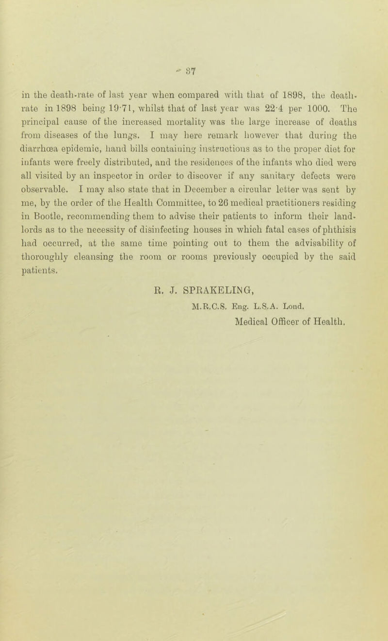 in the death-rate of last year when compared with that of 1898, the death- rate in 1898 being 19-71, whilst that of last year was 22-4 per 1000. The principal cause of the increased mortality was the large increase of deaths from diseases of the lungs. I may here remark however that during the diarrhoea epidemic, hand bills containing instructions as to the proper diet for infants were freely distributed, and the residences of the infants who died were all visited by an inspector in order to discover if any sanitary defects were observable. I may also state that in December a circular letter was sent by me, by the order of the Health Committee, to 20 medical practitioners residing in Bootle, recommending them to advise their patients to inform their land- lords as to the necessity of disinfecting houses in which fatal cases of phthisis had occurred, at the same time pointing out to them the advisability of thoroughly cleansing the room or rooms previously occupied by the said patients. R. J. SPRAKELING, M.R.C.S. Eng. L.S.A. Lond. Medical Officer of Health.