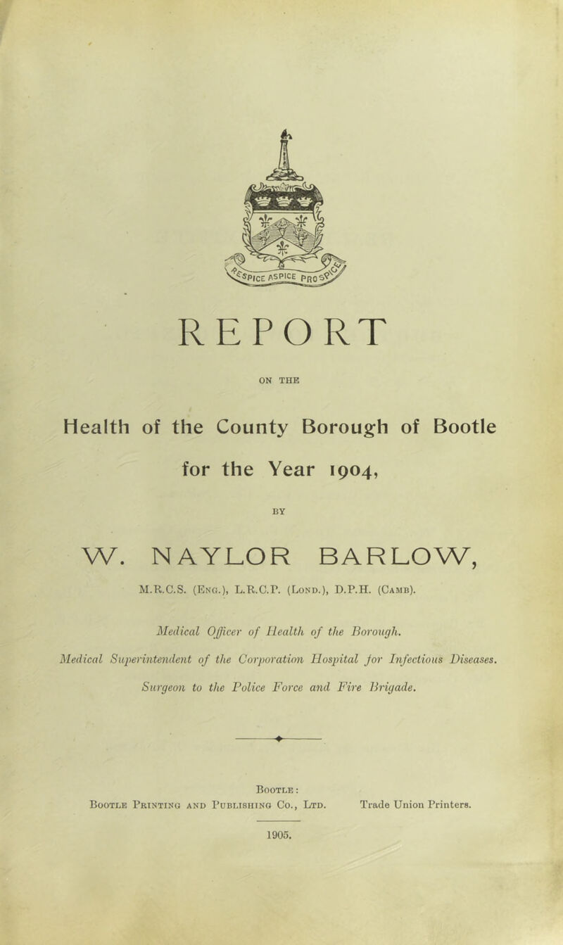 REPORT ON THE Health of the County Boroug’h of Bootle for the Year 1904, BY W. NAYLOR BARLOW, M.R.C.S. (Eng.), L.R.C.r. (Lond.), D.P.H. (Camb). Medical Officer of Health of the Borough. Medical Superintendent of the Corporation Hospital for Infectious Diseases. Surgeon to the Police Force and Fire Brigade. Bootle: Bootle Printing and Publishing Co., Ltd. Trade Union Printers. 1905.