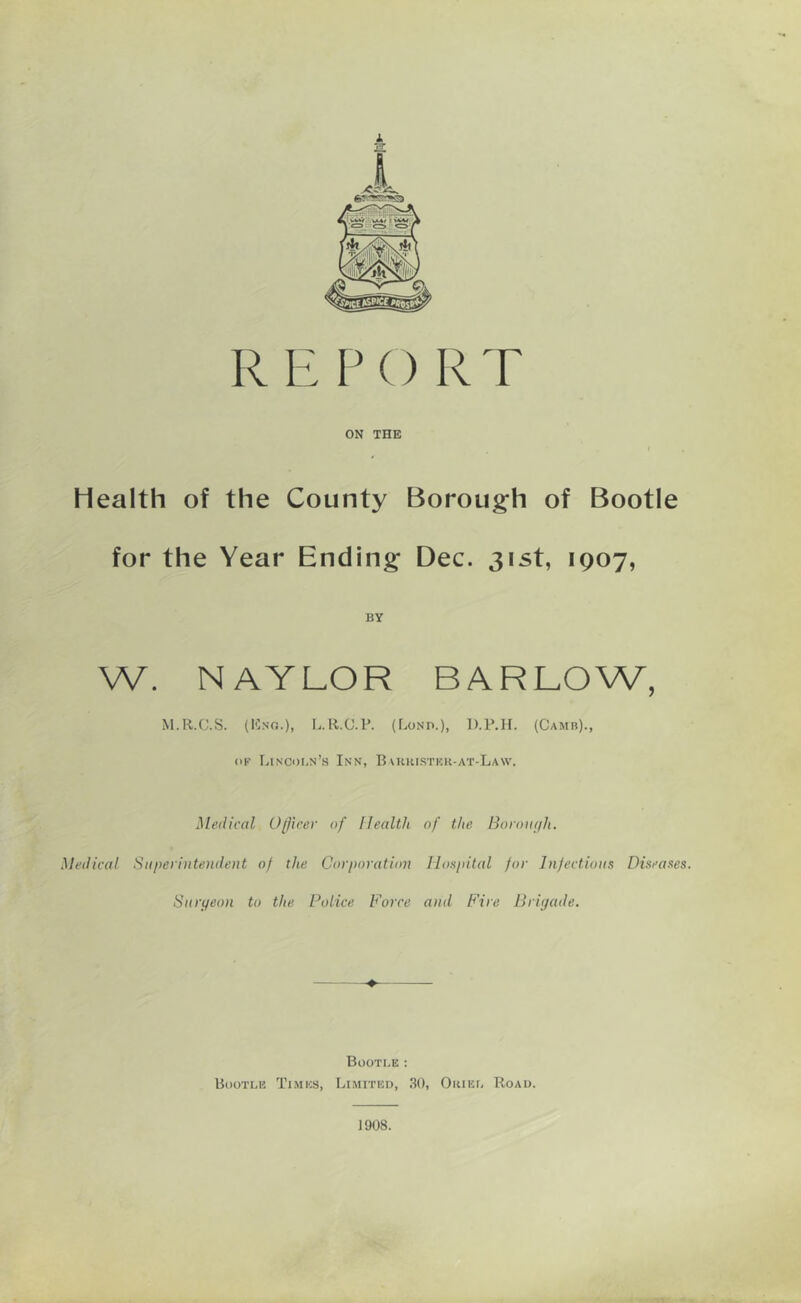 REPORT ON THE Health of the County Borough of Bootle for the Year Ending Dec. 31st, 1907, BY W. NAYLOR BARLOW, M.R.C.S. (Eng.), L.R.C.P. (Lonp.), D.P.H. (Camb)., of Lincoln’s Inn, Buiristek-at-Law. Medical Officer of Health of the Borough. Medical Superintendent o) the Corporation Hospital for Infectious Diseases. Surgeon to the Police Force and Fire Brigade. ♦ Bootle : Bootle Times, Limited, 30, Oiuel Road. 1908.