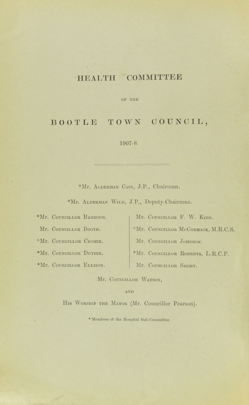 HEALTH C O M MIT T E E OF THE BOOTLE TOWN COUNCIL, 1907-8. *Mr. Ai.deuman Cain, J.P., Chairman. *Mr. Alderman Wild, J.P., Deputy-Chairman *Mr. Councillor Barbour. Mr. Councillor F. W. King. Mr. Councillor Booth. *Mr. Councillor McCormack, M.R.C.S. *Mr. Councillor Cromie. Mr. Councillor Johnson. *Mr. Councillor Dutiiie. *Mr. Councillor Roberts, L.R.C.P. *Mr. Councillor Ellison. Mr. Councillor Short. Mr. Councillor Watson, and His Worship the Mayor (Mr. Councillor Pearson) * Members of the Hospital Sub-Committee