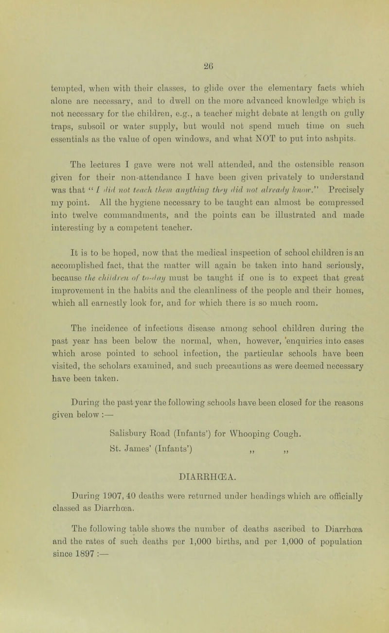 tempted, when with their classes, to glide over the elementary facts which alone are necessary, and to dwell on the more advanced knowledge which is not necessary for the children, e.g., a teacher might debate at length on gully traps, subsoil or water supply, but would not spend much time on such essentials as the value of open windows, and what NOT to put into ashpits. The lectures I gave were not well attended, and the ostensible reason given for their non-attendance I have been given privately to understand was that “ / did not teach them anything they did not already know. Precisely my point. All the hygiene necessary to be taught can almost he compressed into twelve commandments, and the points can be illustrated and made interesting by a competent teacher. It is to he hoped, now that the medical inspection of school children is an accomplished fact, that the matter will again be taken into hand seriously, because the children of to-day must he taught if one is to expect that great improvement in the habits and the cleanliness of the people and their homes, which all earnestly look for, and for which there is so much room. The incidence of infectious disease among school children during the past year has been below the normal, when, however, 'enquiries into cases which arose pointed to school infection, the particular schools have been visited, the scholars examined, and such precautions as were deemed necessary have been taken. During the past year the following schools have been closed for the reasons given below :— Salisbury Road (Infants’) for Whooping Cough. St. James’ (Infants’) ,, ,, DIARRHOEA. During 1907,40 deaths wore returned under headings which are officially classed as Diarrhoea. The following table shows the number of deaths ascribed to Diarrhoea and the rates of such deaths per 1,000 births, and per 1,000 of population since 1897 :—