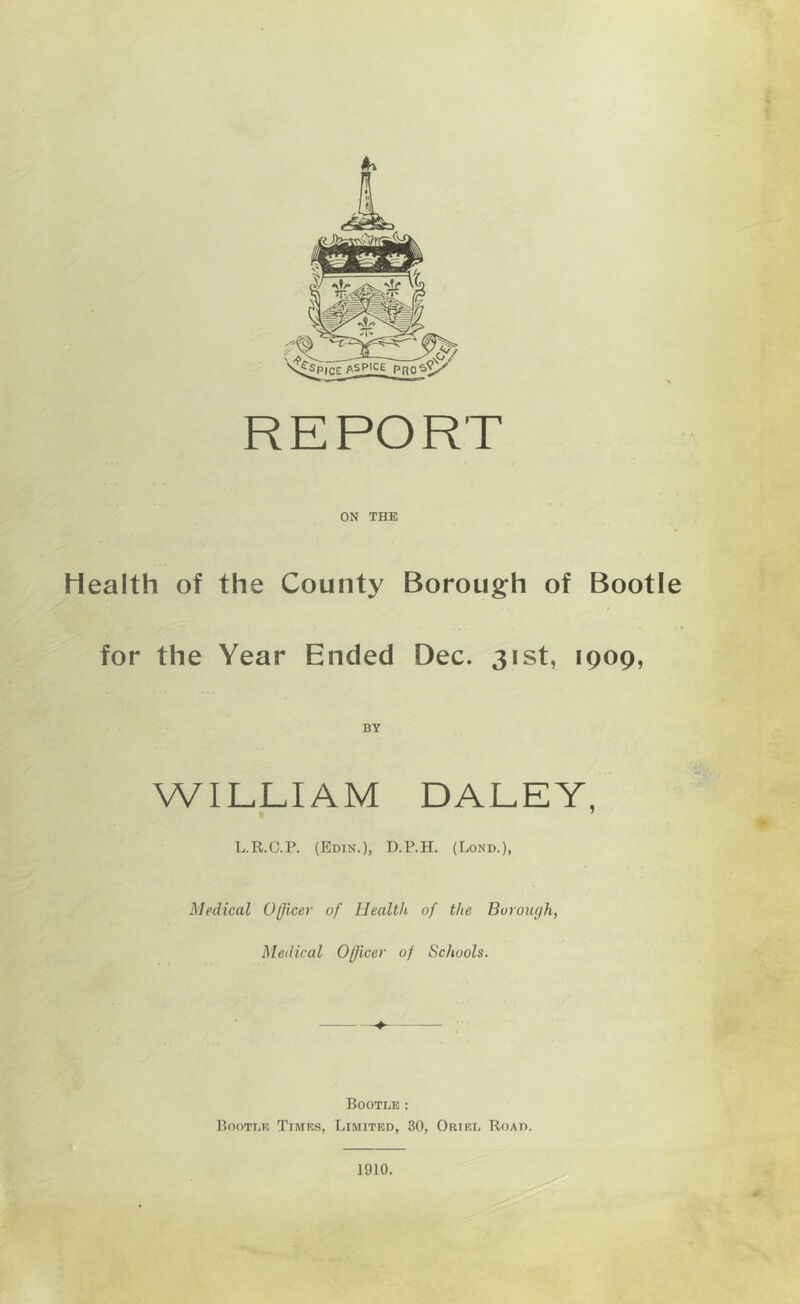 REPORT ON THE Health of the County Boroug:h of Bootle for the Year Ended Dec. 31st, 1909, WILLIAM DALEY, L.R.C.P. (Edin.), D.P.H. (Lond.), Medical Officer of Health of the Borough, Medical Officer of Schools. Bootle : Bootle Times, Limited, 30, Oriel Road, 1910.