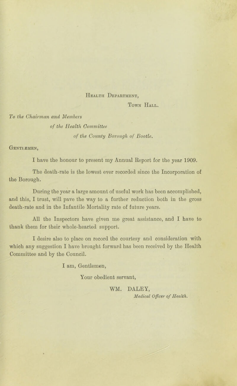 Health Department, Town Hall. To the Chairman and Members of the Health Committee of the County Borough of Bootle. Gentlemen, I have the honour to present my Annual Report for the year 1909. The death-rate is the lowest ever recorded since the Incorporation of the Borough. During the year a large amount of useful work has been accomplished, and this, I trust, will pave the way to a further reduction both in the gross death-rate and in the Infantile Mortality rate of future years. All the Inspectors have given me great assistance, and I have to thank them for their whole-hearted support. I desire also to place on record the courtesy and consideration with which any suggestion I have brought forward has been received by the Health Committee and by the Council. I am. Gentlemen, Your obedient servant, WM. DALEY, Medical Officer of Health.