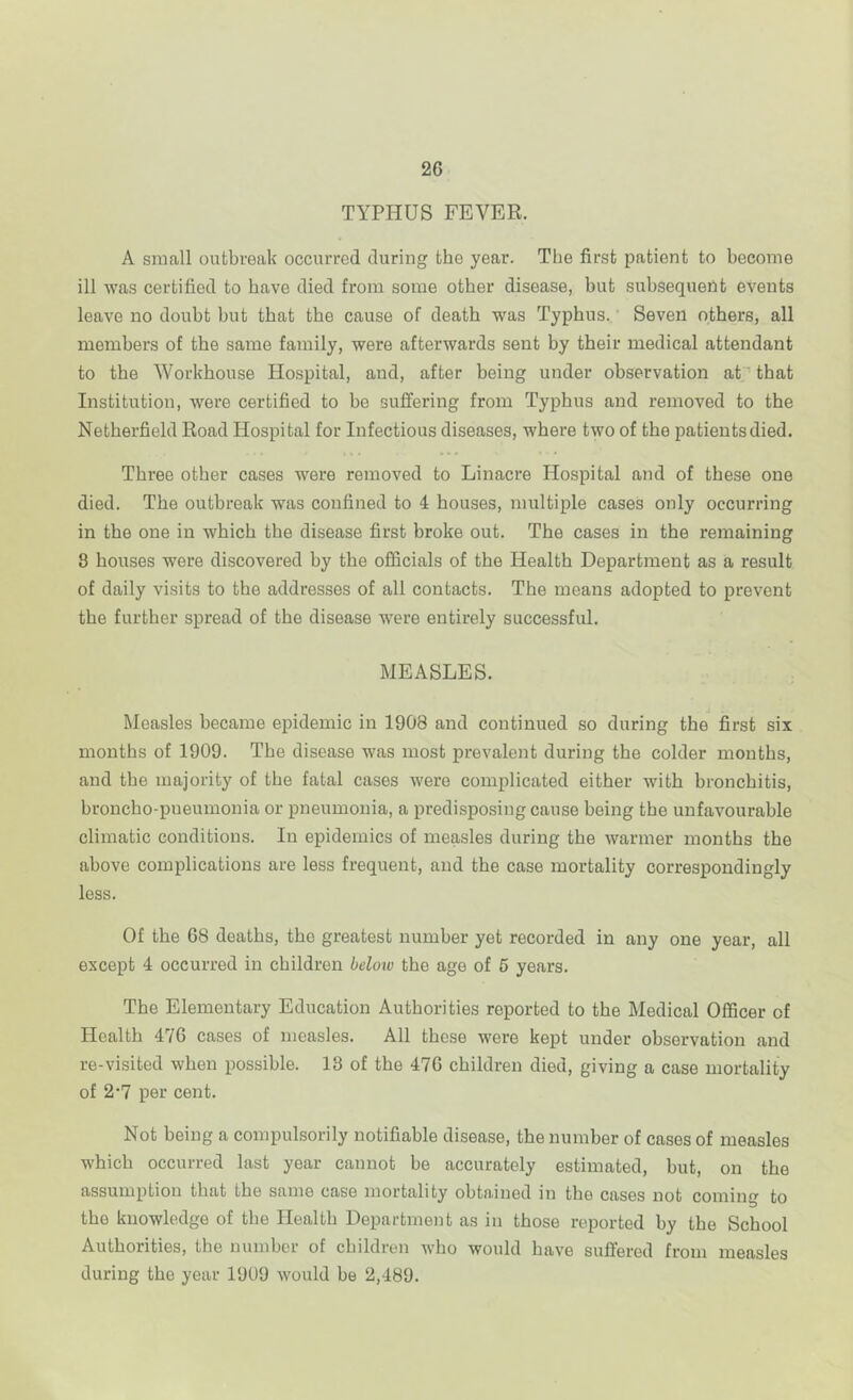 TYPHUS FEVER. A small outbreak occurred during the year. The first patient to become ill was certified to have died from some other disease, but suhsequertt events leave no doubt hut that the cause of death was Typhus.' Seven others, all members of the same family, were afterwards sent by their medical attendant to the Workhouse Hospital, and, after being under observation at that Institution, were certified to he suffering from Typhus and removed to the Netherfield Road Hospital for Infectious diseases, where two of the patients died. Three other cases were removed to Linacre Hospital and of these one died. The outbreak was confined to 4 houses, multiple cases only occurring in the one in which the disease first broke out. The cases in the remaining 8 houses were discovered by the officials of the Health Department as a result of daily visits to the addresses of all contacts. The means adopted to prevent the further spread of the disease were entirely successful. MEASLES. Measles became epidemic in 1908 and continued so during the first six months of 1909. The disease was most prevalent during the colder months, and the majority of the fatal cases were complicated either with bronchitis, broncho-pneumonia or pneumonia, a predisposing cause being the unfavourable climatic conditions. In epidemics of measles during the warmer months the above complications are less frequent, and the case mortality correspondingly less. Of the 68 deaths, the greatest number yet recorded in any one year, all except 4 occurred in children beloto the age of 6 years. The Elementary Education Authorities reported to the Medical Officer of Health 476 cases of measles. All these were kept under observation and re-visited when possible. 13 of the 476 children died, giving a case mortality of 2*7 per cent. Not being a compulsorily notifiable disease, the number of cases of measles which occurred last year cannot be accurately estimated, but, on the assumption that the same case mortality obta.ined in the cases not coming to the knowledge of the Health Department as in those reported by the School Authorities, the number of children who would have suffered from measles during the year 1909 would be 2,489.