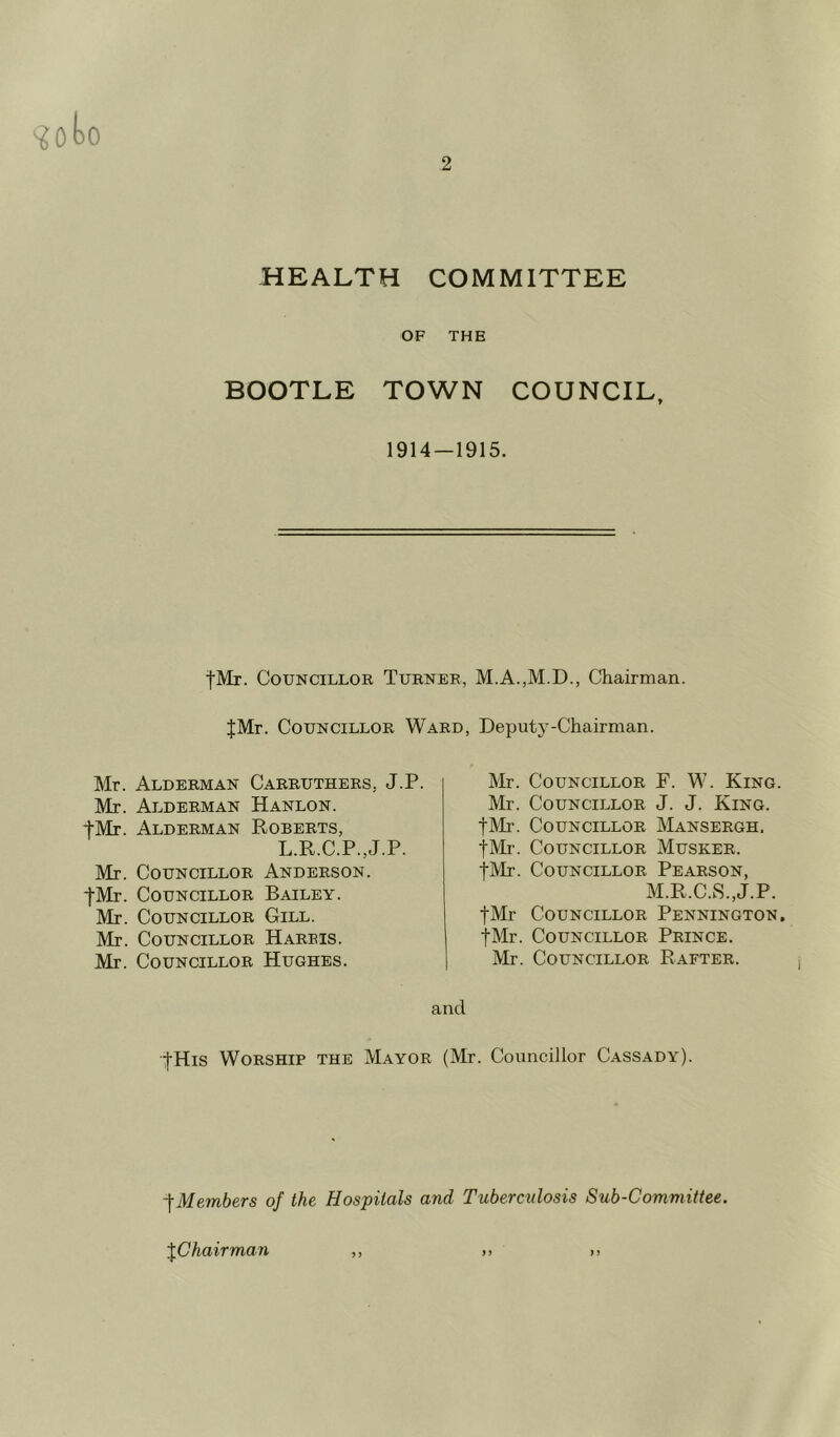 goto HEALTH COMMITTEE OF THE BOOTLE TOWN COUNCIL, 1914—1915. fMr. Councillor Turner, M.A.,M.D., Chairman. JMr. Councillor Ward, Deputy-Chairman. Mr. Alderman Carruthers. J.P. Mr. Alderman Hanlon. fMr. Alderman Roberts, L.R.C.P.,J.P. Mr. Councillor Anderson. f-Mr. Councillor Bailey. Mr. Councillor Gill. Mr. Councillor Harbis. Mr. Councillor Hughes. Mr. Councillor F. W. King. Mr. Councillor J. J. King. fMr. Councillor Mansergh. fMr. Councillor Musker. fMr. Councillor Pearson, M.R.CaS.,J.P. fMr Councillor Pennington. fMr. Councillor Prince. Mr. Councillor Rafter. and fHis Worship the Mayor (Mr. Councillor Cassady). -fMembers of the Hospitals and Tuberculosis Sub-Committee. JC hair man ,, ,, ,,