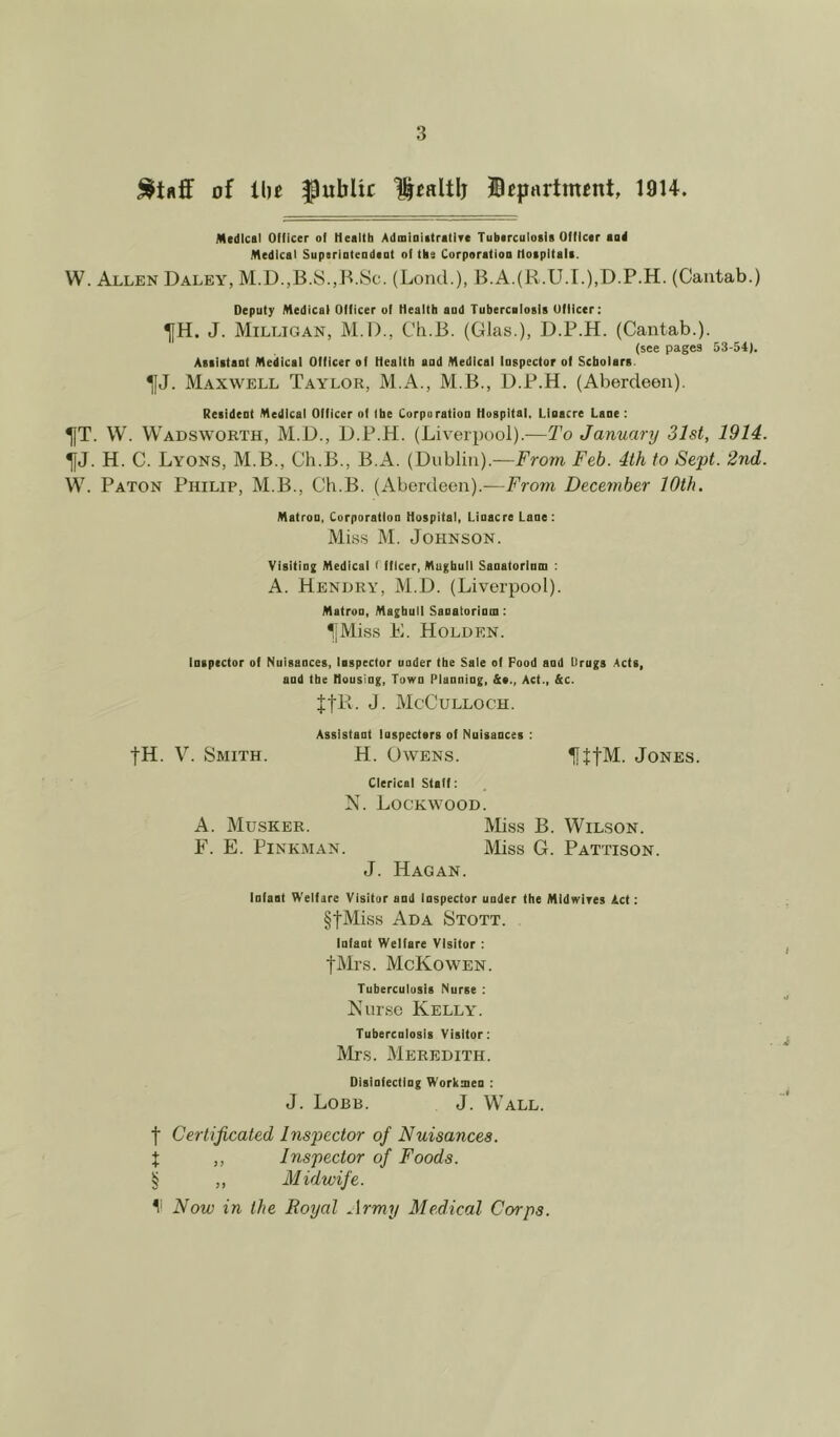 of the public Ucaltlj department, 1914. Medical Officer of Health Administratlfe Tuberculosis Officer aud Medical Superintendent of the Corporation Hospitals. W. Allen Daley, M.D.,B.S.,B.Sc. (Lond.), B.A.(R.U.I.),D.P.H. (Cantab.) Deputy Medical Officer of Health aud Tuberculosis Officer: TjH. J. Milligan, M.D., Ch.B. (Glas.), D.P.H. (Cantab.). (see pages 53-54). Assistant Medical Officer of Health and Medical Inspector of Scholars ^[J. Maxwell Taylor, M.A., M.B., D.P.H. (Aberdeen). Resident Medical Officer of (be Corporation Hospital, Llnacre Lane : ^JT. W. Wadsworth, M.D., D.P.H. (Liverpool).—To January 31st, 1914. ^fj. H. C. Lyons, M.B., Ch.B., B.A. (Dublin).—From Feb. 4th to Sept. 2nd. W. Paton Philip, M.B., Ch.B. (Aberdeen).—From December 10th. Matron, Corporation Hospital, Lioacre Lane: Miss M. Johnson. Visiting Medical I fflcer, Maghull Sanatorium : A. Hendry, M.D. (Liverpool). Matron, Maghull Sanatorium : IJMiss E. Holden. Inspector of Nuisances, inspector under the Sale of Pood and Drugs Acts, and the Housing, Town Planning, &«., Act., &c. JfR. J. McCulloch. Assistant Inspectors of Nuisances : fH. V. Smith. H. Owens. IftfM. Jones. Clerical Staff: N. Lockwood. A. Musker. Miss B. Wilson. F. E. Pinkman. Miss G. Pattison. J. Hagan. Infaat Welfare Visitor and inspector under the Midwifes Act: §fMiss Ada Stott. Infaot Welfare Visitor : fMrs. McKowen. Tuberculosis Nurse : Nurse Kelly. Tubercnlosis Visitor: Mrs. Meredith. Disinfecting Workmen : J. Lobb. J. Wall. f Certificated Inspector of Nuisances. % ,, Inspector of Foods. § ,, Midwife. I1 Now in the Royal Army Medical Corps.