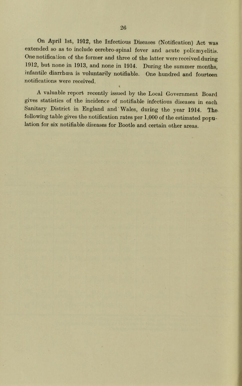 On April 1st, 1912, the Infectious Diseases (Notification) Act was extended so as to include cerebro-spinal fever and acute poliomyelitis. One notification of the former and three of the latter were received during 1912, but none in 1913, and none in 1914. During the summer months, infantile diarrhoea is voluntarily notifiable. One hundred and fourteen notifications were received. % A valuable report recently issued by the Local Government Board gives statistics of the incidence of notifiable infectious diseases in each Sanitary District in England and Wales, during the year 1914. The following table gives the notification rates per 1,000 of the estimated popu- lation for six notifiable diseases for Bootle and certain other areas.