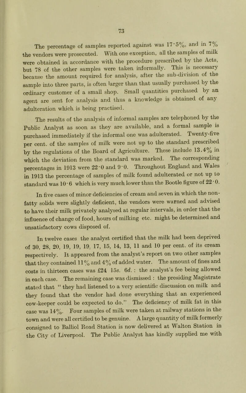 The percentage of samples reported against was 17*5%, and in 7% the vendors were prosecuted. With one exception, all the samples of milk were obtained in accordance with the procedure prescribed by the Acts, but 78 of the other samples were taken informally. This is necessary because the amount required for analysis, after the sub-division of the sample into three parts, is often larger than that usually purchased by the ordinary customer of a small shop. Small quantities purchased by an agent are sent for analysis and thus a knowledge is obtained of an> adulteration which is being practised. The results of the analysis of informal samples are telephoned by the Public Analyst as soon as they are available, and a formal sample is purchased immediately if the informal one was adulterated. Twenty-five per cent, of the samples of milk were not up to the standard prescribed by the regulations of the Board of Agriculture. These include 13.4/) in which the deviation from the standard was marked. The corresponding percentages in 1913 were 22 * 0 and 9 ■ 0. Throughout England and Wales in 1913 the percentage of samples of milk found adulterated or not up to standard was 10 • 6 which is very much lower than the Bootle figure of 22 * 0. In five cases of minor deficiencies of cream and seven in which the non- fatty solids were slightly deficient, the vendors were warned and advised to have their milk privately analysed at regular intervals, in order that the influence of change of food, hours of milking etc. might be determined and unsatisfactory cows disposed of. In twelve cases the analyst certified that the milk had been deprived of 30, 28, 20, 19, 19, 19; 17, 15, 14, 13, 11 and 10 per cent, of its cream respectively. It appeared from the analyst’s report on two other samples that they contained 11 % and 4% of added water. The amount of fines and costs in thirteen cases was £24 15s. 6d. : the analyst’s fee being allowed in each case. The remaining case was dismissed : the presiding Magistrate stated that “ they had listened to a very scientific discussion on milk and they found that the vendor had done everything that an experienced cow'-keeper could be expected to do.” The deficiency of milk fat in this case was 14%. Four samples of milk were taken at railway stations in the town and were all certified to be genuine. A large quantity of milk formerly consigned to Balliol Road Station is now delivered at Walton Station in the City of Liverpool. The Public Analyst has kindly supplied me with