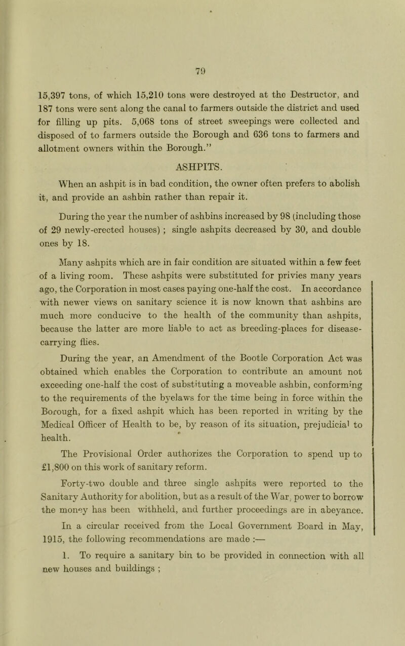 15,397 tons, of which 15,210 tons wore destroyed at the Destructor, and 187 tons were sent along the canal to farmers outside the district and used for filling up pits. 5,068 tons of street sweepings were collected and disposed of to farmers outside tho Borough and 636 tons to farmers and allotment owners within the Borough.” ASHPITS. When an ashpit is in bad condition, the owner often prefers to abolish it, and provide an ashbin rather than repair it. During the year the number of ashbins increased by 98 (including those of 29 newly-erected houses) ; single ashpits decreased by 30, and double ones by 18. Many ashpits which are in fair condition are situated within a few feet of a living room. These ashpits were substituted for privies many years ago, the Corporation in most cases paying one-half the cost. In accordance with newer views on sanitary science it is now known that ashbins are much more conducive to the health of the community than ashpits, because the latter are more liab'e to act as breeding-places for disease- carrying flies. During the year, an Amendment of the Bootle Corporation Act was obtained which enables the Corporation to contribute an amount not exceeding one-half the cost of substituting a moveable ashbin, conforming to the requirements of the byelaws for the time being in force within the Borough, for a fixed ashpit which has been reported in writing by the Medical Officer of Health to be, by reason of its situation, prejudicial to health. The Provisional Order authorizes the Corporation to spend up to £1,800 on this work of sanitary reform. Forty-two double and three single ashpits were reported to tho Sanitary Authority for abolition, but as a result of the War, power to borrow the money has been withheld, and further proceedings are in abeyance. In a circular received from the Local Government Board in May, 1915, the following recommendations are made :— 1. To require a sanitary bin to be provided in connection with all new houses and buildings ;