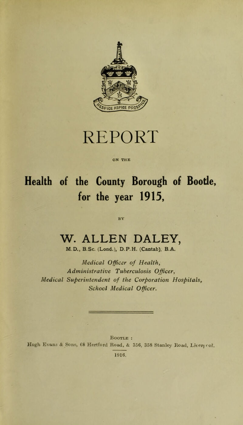 REPORT ON THE Health of the County Borough of Boode, for the year 1915, BY W. ALLEN DALEY, M.D., B.Sc. (Lond.), D.P.H. (Cantab), B.A. Medical Officer of Health, Administrative Tuberculosis Officer, Medical Superintendent of the Corporation HospitalSy School Medical Officer. Bootle : Hugh Evans & Sons, 68 Hertford Road, & 356, 358 Stanley Road, Liverj ( of. 1916.