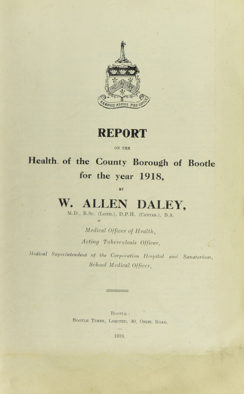 REPORT ON THE Health, of the County Borough of Bootle for the year 1918, W. ALLEN DALEY, M.D., B.Sc. (Tjond.), D.P.H. (Cantab.), B.A. Medical Officer of Health, Acting Tnhercnlosis Officer, Medical Snrenntemlent of the Corgorathn, HaspUal and Sanalorinm, School Medical Officer, Booti.e : RooTr,R Timer, Limited, 30, Obiki, Boad. 1919.