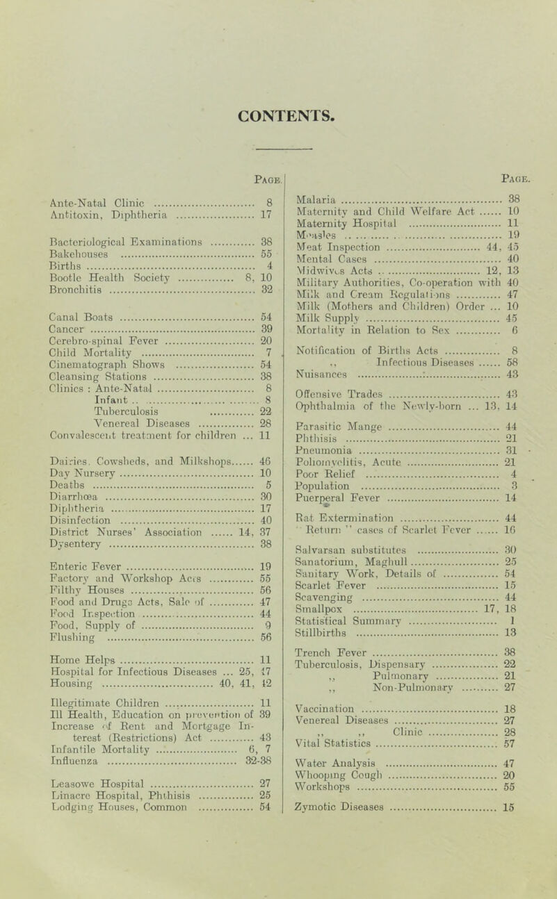 CONTENTS Page. Ante-Natal Clinic 8 Antitoxin, Diphtheria 17 Bacteriological Examinations 38 Bakehouses 55 Births 4 Bootle Health Society 8, 10 Bronchitis 32 Canal Boats 54 Cancer 39 Cerehro-spinal Fever 20 Child Mortality 7 Cinematograph Shows 54 Cleansing Stations 38 Clinics : Ante-Natal 8 Infant 8 Tuberculosis 22 Venereal Diseases 28 Convalescent treatment for children ... 11 Dairies. Cowsheds, and Milkshops 46 Day Nursery 10 Deaths 5 Diarrhoea 30 Diphtheria 17 Disinfection 40 District Nurses’ Association 14, 37 Dysentery 38 Enteric Fever 19 Factory and Workshop Acis 55 Filthy Houses 56 Food and Dmgo Acts, Sale of 47 Food Inspection 44 Food, Supply of 9 Flusliing 56 Home Helps 11 Hospital for Infectious Diseases ... 25, 17 Housing 40, 41, 12 Illegitimate Children 11 111 Health, Education on piovcntion of 39 Increase <4 Bent and Mortgage In- terest (Restrictions) Act 43 Infantile Mortality 6, 7 Influenza 32-38 Leasowe Hospital 27 Linacre Hospital, Phthisis 25 Lodging Houses, Common 54 Page. Malaria 38 Maternity and Cliild Welfare Act 10 Maternity Hospital 11 Measles 19 Meat Inspection 44, 45 Mental Cases 40 Vlidwivi.,8 Acts 12, 13 Military Authorities, Co-operation with 40 Milk and Cream Regulations 47 Milk (Mothers and Children) Order ... 10 Milk Supply 45 Mortality in Relation to Sex 6 Notification of Births Acts 8 ., Infectious Diseases 58 Nuisances : 43 Offensive Trades 43 Ophthalmia of the Ncwly-horn ... 13, 14 Parasitic Mange 44 Phthisis 21 Pneumonia 31 • Poliomyelitis, Acute 21 Poor Relief 4 Population 3 Puer{»ral Fever 14 Rat Extermination 44 ' Return ” cases of Scarlet Fever 16 Salvarsan substitutes 30 Sanatorium, Maghull 25 Sanitary Work, Details of 54 Scarlet Fever 15 Scavenging 44 Smallpox 17, 18 Statistical Summary I Stillbirths 13 Trench Fever 38 Tuberculosis, Dispensary 22 „ Pulmonary 21 ,, Non-Pulmonarv 27 Vaccination 18 Venereal Diseases 27 ,, ,, Clinic 28 Vital Statistics 57 Water Analysis 47 Whooping Ccugl) 20 Workshops 55 Zymotic Diseases 15