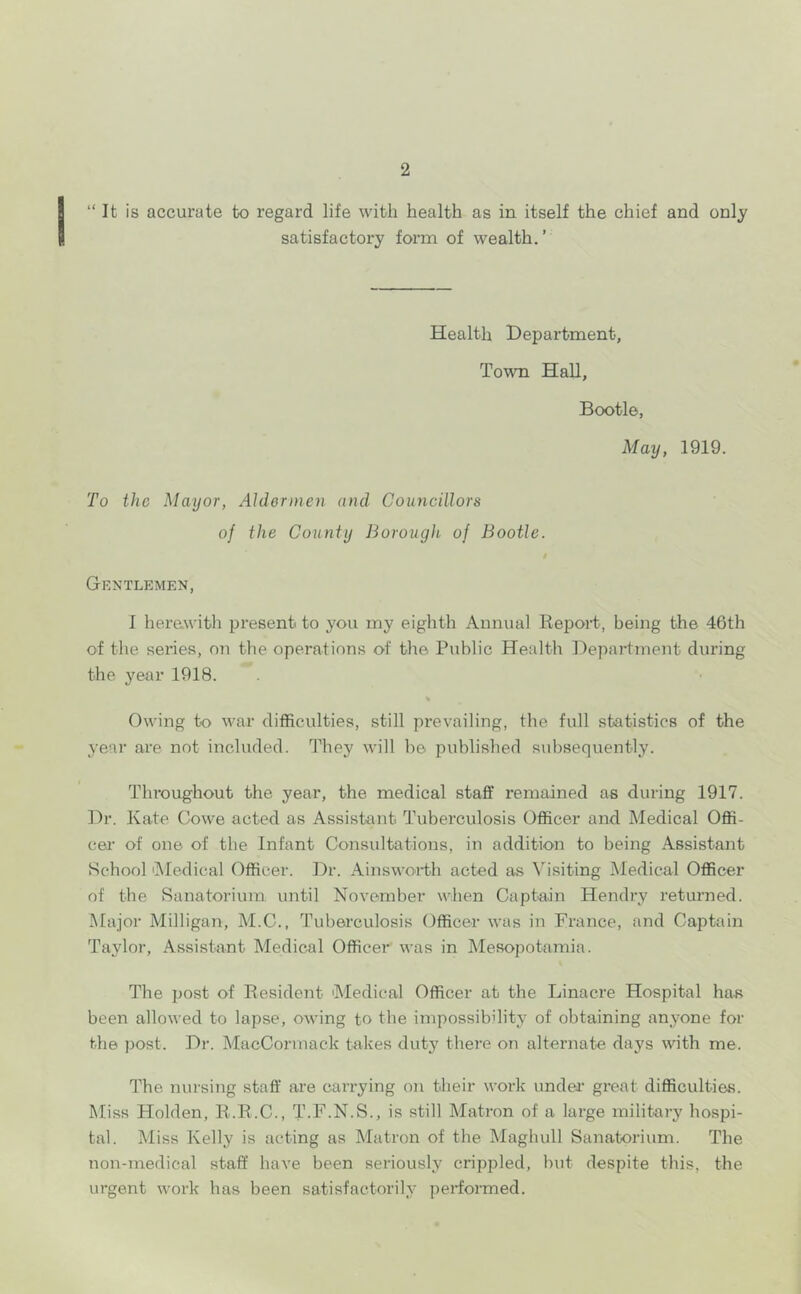 “It is accurate to regard life with health as in itself the chief and only satisfactory form of wealth.’ Health Department, Town Hall, Bootle, May, 1919. To the Mayor, Aldermen and^ Councillors of the County Borough of Bootle. Gentlemen, I here.with present to you my eighth Annual Repoid, being the 46th of the series, on the operations of the Public Health Department during the year 1918. Owing to war difficulties, still prevailing, the full statistics of the year are not included. They will be published subsequently. Throughout the year, the medical staff remained as during 1917. Dr. Kate Cowe acted as Assistant Tuberculosis Officer and Medical Offi- cer of one of the Infant Consultations, in addition to being Assistant School 'Medical Officer. Dr. Ainsworth acted as Visiting Medical Officer of the Sanatorium until November when Captain Hendry returned. Major Milligan, M.C., Tuberculosis Officer was in France, and Captain Taylor, Assistant Medical Officer was in Mesopotamia. The post of Resident 'Medical Officer at the Linacre Hospital has been allowed to lapse, owing to the impossibility of obtaining anyone for the post. Dr. MacCormack takes duty there on alternate days with me. The nursing staff are carrying on their work undeT great difficulties. Miss Holden, R.R.C., T-F.N.S., is still Matron of a large military hospi- tal. Miss Kelly is acting as Matron of the Maghull Sanatorium. The non-medical staff have been seriously crippled, but despite this, the urgent work has been satisfactorily performed.