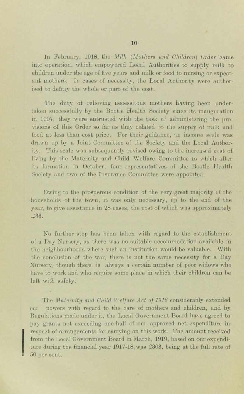 In February, 1918, the Milk {Mothers and ChUdrc^i) Order came into operation, which empowered Local Authorities to supply milk to children under the age of five years and milk or foo<l to nursing or expect- ant mothers. In cases of necessity, the Local Authority were author- ised to defray the whole or part of the cost. The duty of relieving necessitous mothers having been under- taken successfully by the Bootle Health Society since its inauguration in 1907, they were entrusted with the task cf admini:',baring the pro- visions of this Order so far as they related !vo the supply of mdk and food at less than cost price. For their guidance, an income scale was drawn up by a Joint Committee of the Society and the Local Author- ity. This scale was subsequently revised owing to the iticrL-ascd cust of living by the Maternit}^ and Child Welfare Cormnittee to which after its formation in October, four representatives of the Bootle Hetdth Society and two of the Insurance Committee were appointc-L Owing to the prosperous condition of the very great majority cf the households of the town, it was only necessary, up to the end of the year, to give assistance in 28 cases, the cost of which was approximately £33. No further step has been taken with regard to> the establishment of a Day Nursery, as there was no suitable accommodation available in the neighbourhoods where such an institution would be valuable. With the conclusion of the war, there is not the same necessity for a Day Nursery, thpugh there is alwaj's a certain number of poor widoiws who have to work and who require some place in which their children can be left with safety. The Matornity and Child Welfare Act of 1918 considerably extended our powers with i-egard to the care of mothers and children, and by Regulations made under it, the Jjocal Government Board have agreed to pay grants not exceeding one-half of our approved net expenditure in respect of arrangements for carrying on this work. The amount received fi’om the Local Government Board in March, 1919, based on our expendi- ture during the financial year 1917-18,was £303, being at the full rate of 50 per cent.