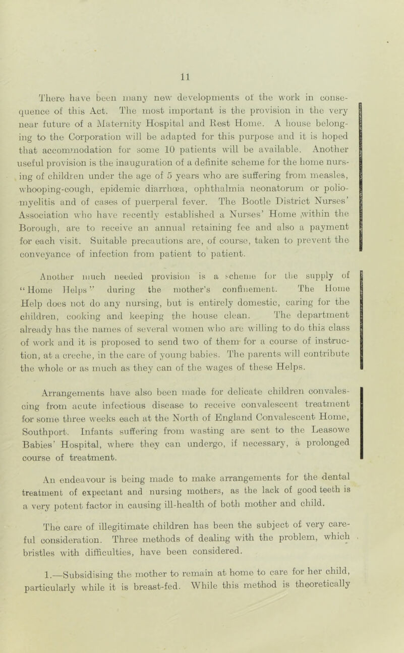 There have been many new developments of the work in (X)nse- qiience of this Act. The most important is the provision in the very near future of a Maternity Hospital and liest Home. A house belong- ing to the Corporation will be adapted for this purpose and it is hoped that accommodation for some 10 patients will be available. Another useful provision is the inauguration of a definite scheme for the home nurs- ing of children under the age of 5 years who are suffering from measles, whooping-cough, epidemic diarrhoea, ophthalmia neonatorum or polio- myelitis and of cases of puerperal fever. The Bootle District Nurses’ Association who have recently established a Nin’ses’ Home .within the Borougli, are to receive an annual retaining fee and also a payment for each visit. Suitable precautions are, of course, taken to prevent the conveyance of infection from patient to patient. Another much needed provision is a scheme for llie supply of “Home Helps” during the mother’s confinement. The Home Help does not do any nursing, but is entirely domestic, caring for the children, cooking and keeping the house clean. ’I’he department alreiidy has the names of several women who ai'e willing to do this class of work and it is proposed to send two of them for a course of instruc- tion, at a creche, in the care of young babies. The ])arents will contribute the whole or as much as they can of the wages of these Helps. Arrangements have also been made for delicate children convales- cing from acute infectious disease to receive convalescent treatment for some three weeks each at the North of England Convalescent Home, Southport. Infants suffering from wasting are sent to the Leasowe Babies’ Hospital, where they can undergo, if necessary, a prolonged course of treatment. An endeavour is being made to make aiTangements for the dental treatment of expectant and nursing mothers, as the lack of good teeth is a very potent factor in causing ill-health of both mother and child. The care of illegitimate children has been the subject of very care- ful consideration. Three methods of dealing with the problem, which bristles with difficulties, have been considered. 1.—Subsidising the mother to remain at home to care for her child, particularly while it is breast-fed. While this method is theoretically