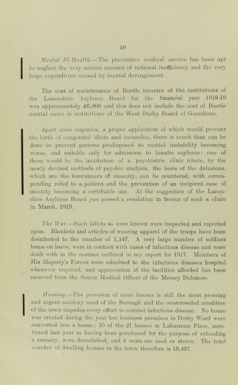 Menial lU-Ilealfli.—'I'he [)rev(jntive medical service has been apt to neglect the very serious amount of national inefficiency and the very large expenditure caused by mental derangement. T^ie cost of maintenance of Bootle inmates of the institutions of the Lancashire Asylums Board for the financial year 1918-19 was approximately £6,800 and this does not include the cost of Bootle mental cases in institutions of the West Derby Jloard of Guardians. Apart from eugenics, a proper application of which would prevent the birth of congenital idiots and imbeciles, there is much that can be done to prevent persons predisposed to mental instability becoming worse, and suitable oidy for admission to lunatic asylums: one of these would be the institution of a psychiatric clinic where, by the newly devised methods of psychic analysis, the basis of the delusions, ‘which are the forerunners of insanity, caii be countered, -with corres- ponding relief to a- patient and the prevention of an incipient case of insanity becoming a certifiable one. At the suggestion of the Lanca- shire Asylums Board you passed a resolution in favour of such a clinic in March, 1919. The Ul/r.—Such billets as were known were inspected and reported upon. Blankets and articles of wearing apparel of the troops have been disinfected to the number of 1,147. A very large number of soldiers home on leave, were in contact with cases of infectious disease and were dealt with in the manner outlined in my report for 1917. Members of His Majesty’s Forces were admitted to the infectious diseases hospital whenever required, and appreciation of the facilities affoi'ded has been received from the Senior Medical Officer of the Mersey Defences. Housing.—The provision of more houses is still the most pressing and urgent sanitary need of the Borough and the overcrowded condition of the town impedes every effort to combat infectious disease. No house was erected during the year but business premises in Derby Ward were converted into a house; 10 of the 21 houses in Laburnum Place, men- tioned last year as having been purchased for the purpose of extending a tannery, were demolished, and 4 more are used as stores. The total mimber of dwelling houses in the town therefore is 13,437.