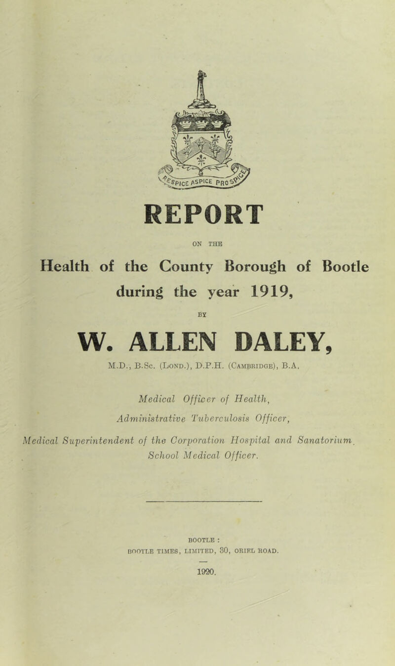 REPORT ON THE Health of the County Borough of Bootle during the year 1919, BY W. ALLEN DALEY, M.D., B.Sc. (Lond.), D.P.H. (Cambridge), B.A. Medical Officer of Health, Administrative Tuberculosis Officer, Medical Superintendent of the Corporation Hospital and Sanatorium. School Medical Officer. BOOTLE : BOOTLE TIMES, LIMITED, 30, ORIEL ROAD. 1920.