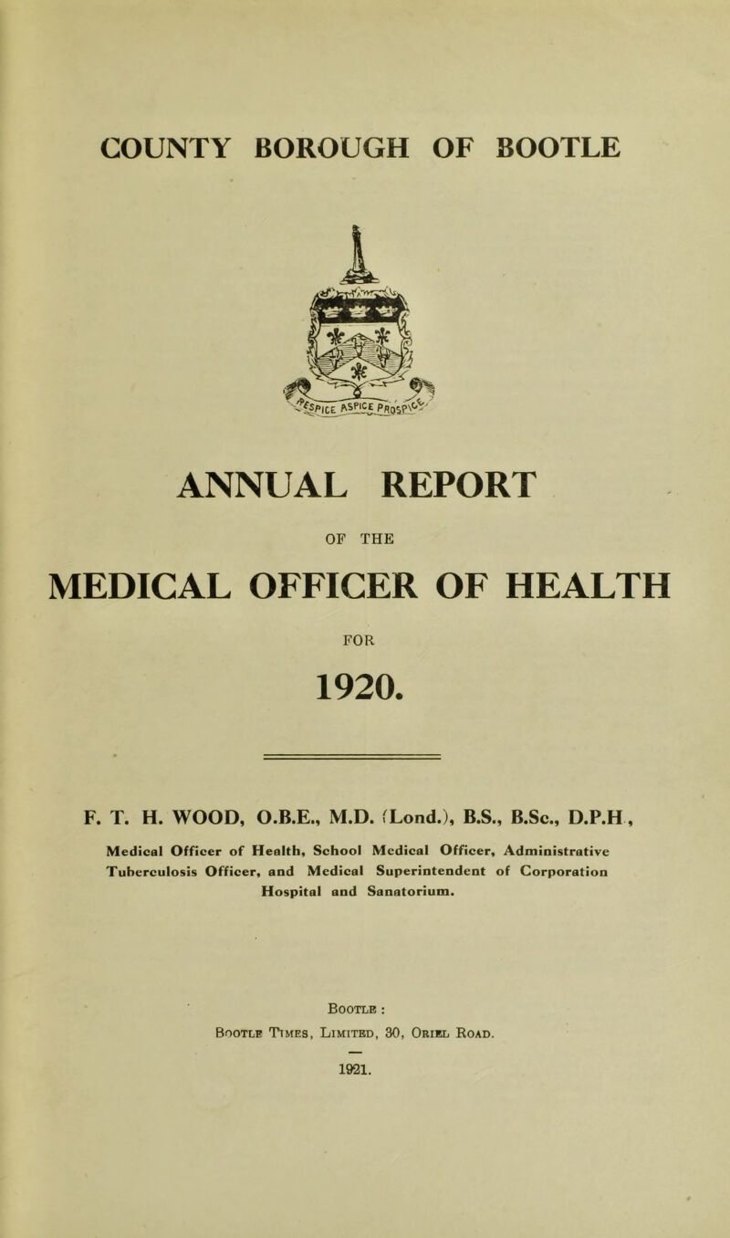 ANNUAL REPORT OF THE MEDICAL OFFICER OF HEALTH 1920. F. T. H. WOOD, O.B.E., M.D. fLond.), B.S., B.Sc., D.P.H, Medical Officer of Health, School Medical Officer, Administrative Tuberculosis Officer, and Medical Superintendent of Corporation Hospital and Sanatorium. Bootle ; Bootle Times, Limited, 30, Oriel Road.