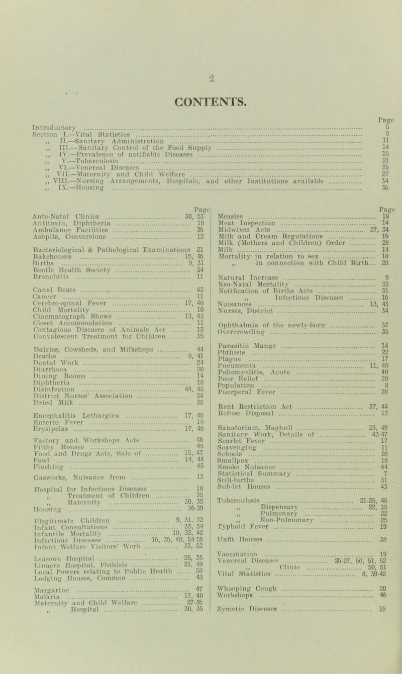 CONTENTS. Pngc Introductory Section I.—Vital Statistics 8 „ 11.—Sanitary Administration 11 ,, III.— Sanitary Control of tlie Food Supply 14 ,, IV.—Prevalence of notifiable Diseases 16 ,, V.—Tuberculosis 21 „ VI.—\'enpreal Diseases 26 „ VII.—Maternitj’ and Cbild Welfare 27 ,, VIII.—Nursing Arrangements, llo.spitals, and other Institutions available 34 „ I.K.—Housing 36 Page Ante-Natal Clinics 30, 53 Antitoxin, Diphtheria 18 -Ambulance Facilities 36 Ashpits, Conversions 12 Bacteriological & Pathological Examinations 21 Bakehouses 15, 46 Births 9, 31 Bootle Health Society 34 Bronchitis '. 11 Canal Boats 43 Cancer 11 Cerebro-.spinal Fever 17, 40 Cbild Mortality 10 Cinematograph Shows 13, 43 Closet Accommodation 11 Contagious Diseases of .Animals .Act 13 Convalescent Treatment for Children 35 Page Measles 19 Meat Inspection 14 Midwives Acts 27, 34 Milk and Cream Uegulations 16 Milk (Mothers and Children) Order 28 Milk 14 Mortality in relation to sex 10 „ in connection with Child Birth... 28 Natural Increase 9 Neo-Natal Mortality 32 Notification of Births -Acts 31 ,, Infectious Di.seases 16 Nuisances 13, 43 Nurses, District 34 Ophthalmia of the newly-born 32 Overcrowding 36 Dairies, Cowsheds, and Milkshops 44 Deaths 9, 41 Dental Work 24 Diarrhoea 20 Dining Rooms 14 Diphtheria 18 Disinfection 44, 45 District Nurses’ .Association 34 Dried Miik 28 Encephalitis Lethargica 17, 40 Enteric Fever 19 Erysipelas 17, 40 Factory and Workshops .Acts 46 Filthy Houses 45 Food’and Drugs Acts, Hale of 15, 47 Food 14, 44 Flushing 45 Gasworks, Nuisance from 13 Hospital for Infectious Diseases 18 „ Treatment of Children 35 ,, Maternity 30, 35 Housing 36-39 Illegitimate Children 9, 31, 32 Infant Consultations 33, 34 Infantile Mortality 10, 32, 42 Infectious Disetises 16, 36, 40, 54-56 Infant Welfare Visitors’ Work 33, 52 beasowc Hospital 25, 35 1,inacre Ho.spital, Phthisis 23, 49 bocal Powers relating to Public TTealth 58 Lodging Houses, Common 43 Margarine 47 Malaria 17, 40 Maternity and Child Welfare 27-36 ,, Hospital 30, 35 Parasitic Mange 14 Phthisis 22 Plague 17 Pneumonia 11, 40 Poliomyelitis, -Acute 40 Poor Relief 29 Population 8 Puerperal Fever 28 Rent Restriction -Act 37, 44 Refuse Di.sposal 12 Sanatorium, Magliidl 23, 49 Sanitary Work, Details of 43-47 Scarlet Fever 17 Scavenging 11 Schools 20 Smallpox 19 -Smoke Nuisance 44 .Statistical Summary 7 Still-births 31 .Sub-let Houses 43 Tuberculosis 21-25, 48 ,, Dispensary 22, 35 „ Pulmonary 22 ,, Non-Pulmbnary 25 Typhoid Fever 19 Unfit Houses 38 Vaccination 19 Venereal Disease's 36-27, 50, 51, 52 • ,, (,’linie. 50, 51 Vital Statistics 8, 39-42 Whooping Cough 20 Workshops 46 Zymotic Diseases 16