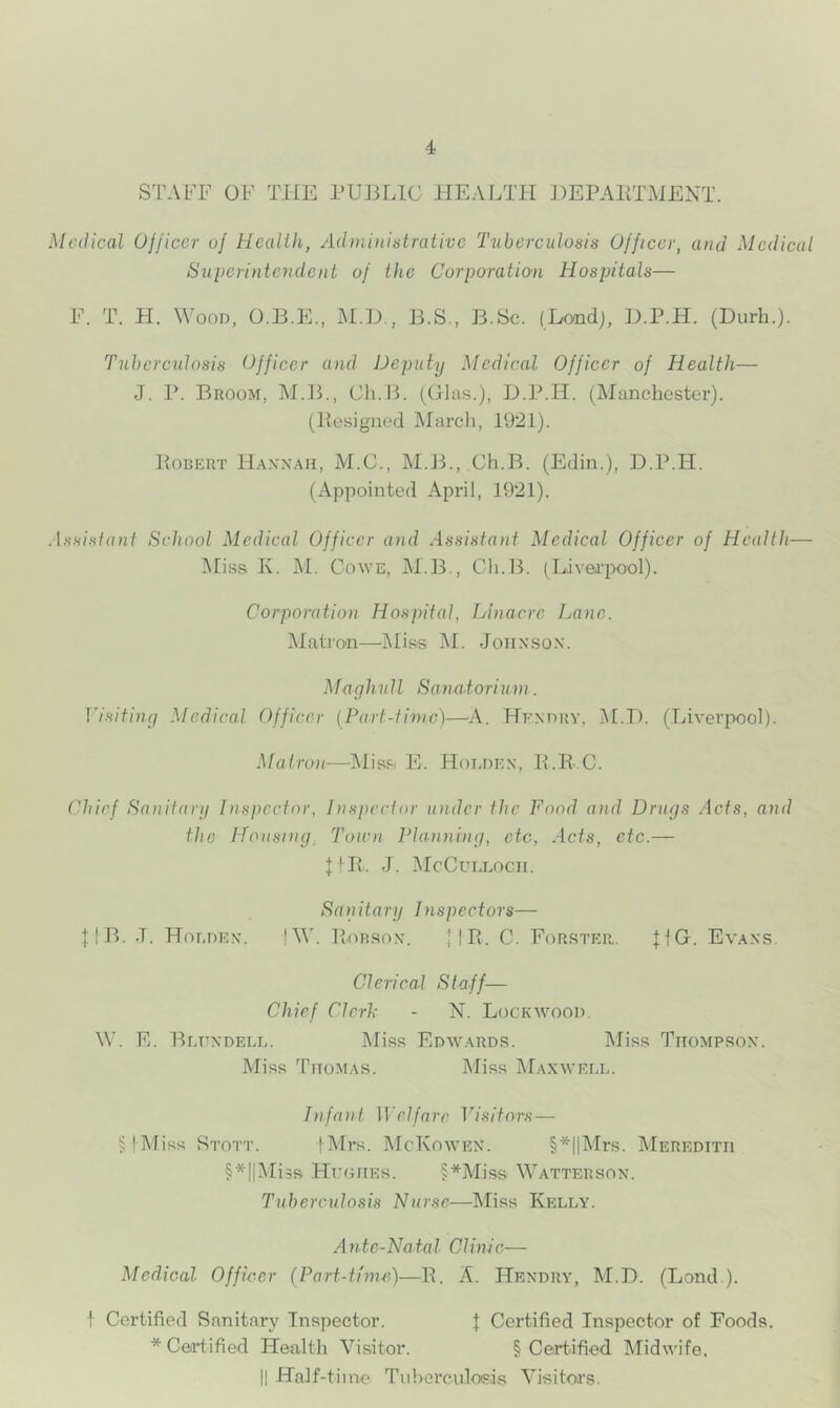 STAFF OF THE PUBLIC HEALTH BEPAETMENT. Medical Officer of Heaiih, AdminiMrativc Tuberculosis Officer, and Medical Superintendent of the Corporation Hospitals— F. T. H. Wood, O.B.E., M.B,, 13.S., B.Sc. (Londj, D.P.H. (Durb.). Tuberculosis Officer and Deputqj Medical Officer of Health— J. P. Broom, M.13., Ch.l3. (Olas.), D.P.H. (Manchester), (llesigiiod Marcli, 1921). Robert H.axx.mi, M.C., M.B., Ch.B. (Edin.), D.P.H. (Appointed April, 1921). Assistant School Medical Officer and Assistant Medical Officer of Health— Mi.ss K. M. CowE, M.B., Cli.B. (Liverpool). Corporation Hospital, Llnacre Lane. IMatron—IMiss M. Joiixsox. Maqhull Sanatorium. Tisiting Medical Officer (Part-time)—A. He.xdry, i\I.D. (Liverpool). Matron—Mispi E. FIoedex, R.Ii C. Chief Sanitarg Inspector, Inspector under the Food and Drugs Acts, and the ITousiug^ Town Planning, etc, Acts, etc.— J. iMcCui.Locii. Sanitary Inspectors— JIB. J. Hoedex. IW. Robsox. 1IR. C. Fi^rster,. JIG. Ev.^xs. Clerical Staff— Chief Clerh - N. Lockwood. W. E. Bedxdele. Miss Edwards. IMiss Tiiompsox. Miss Thomas. Miss Maxwei.e. Infant Welfare Visitors— ^IMiss Stott. |Mrs. McKowex. §*|lMrs. Meredith §*||Mi5s PIi'OHEs. §*jMiss Watterson. Tuberculosis Nurse—]\Iiss Kelly. Ante-Natal Clinic— Medical Officer (Part-tinui)—R. A. Hendry, M.D. (Land.). f Certified Sanitary Inspector. J Certified Inspector of Foods. * Certified Health Visitor. § Certified Midwife. II Half-time Tiihcrculoi?.is Visitors.