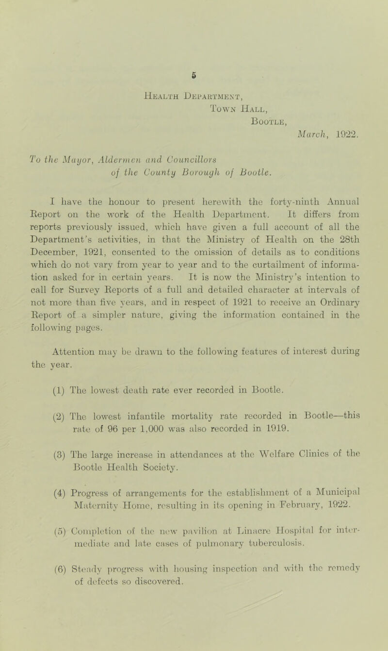 Ukalth DeI'AUTMENT, Tuwn Hall, Bootle, March, 1922. To the Mayor, ALdennen and Councillors of the County Borough of Bootle. I have the honour to present herewith the forty-ninth Annual Report on the work of the Health Department. It differs from reports previously’’ issued, which have given a full account of all the Department’s activities, in that the Ministry of Health on the 28th December, 1921, consented to the omission of details as to conditions which do not vary from year to year and to the curtailment of informa- tion asked for in certain years. It is now the Ministry’s intention to call for Survey Reports of a full and detailed character at intervals of not more than live years, and in respect of 1921 to receive an Ordinary Report of a simpler nature, giving the information contained in the following pages. Attention may be drawn to the following features of interest during the year. (1) The lowest death rate ever recorded in Bootle. (2) The lowest infantile mortality rate recorded in Bootle—this rate of 96 per 1,000 was also recorded in 1919. (3) The large increase in attendances at the Welfare Clinics of the Bootle Health Society. (4) Progress of arrangements for the establishment of a Municipal ISIaternity Home, resulting in its opening in February, 1922. (5) Completion of the new pavilion at Linacre Hospital for inU’r- mediate and late cases of ])ulmonary tuberculosis. (6) Steady progress with housing inspection and with the remedy of di'fects so discovered.