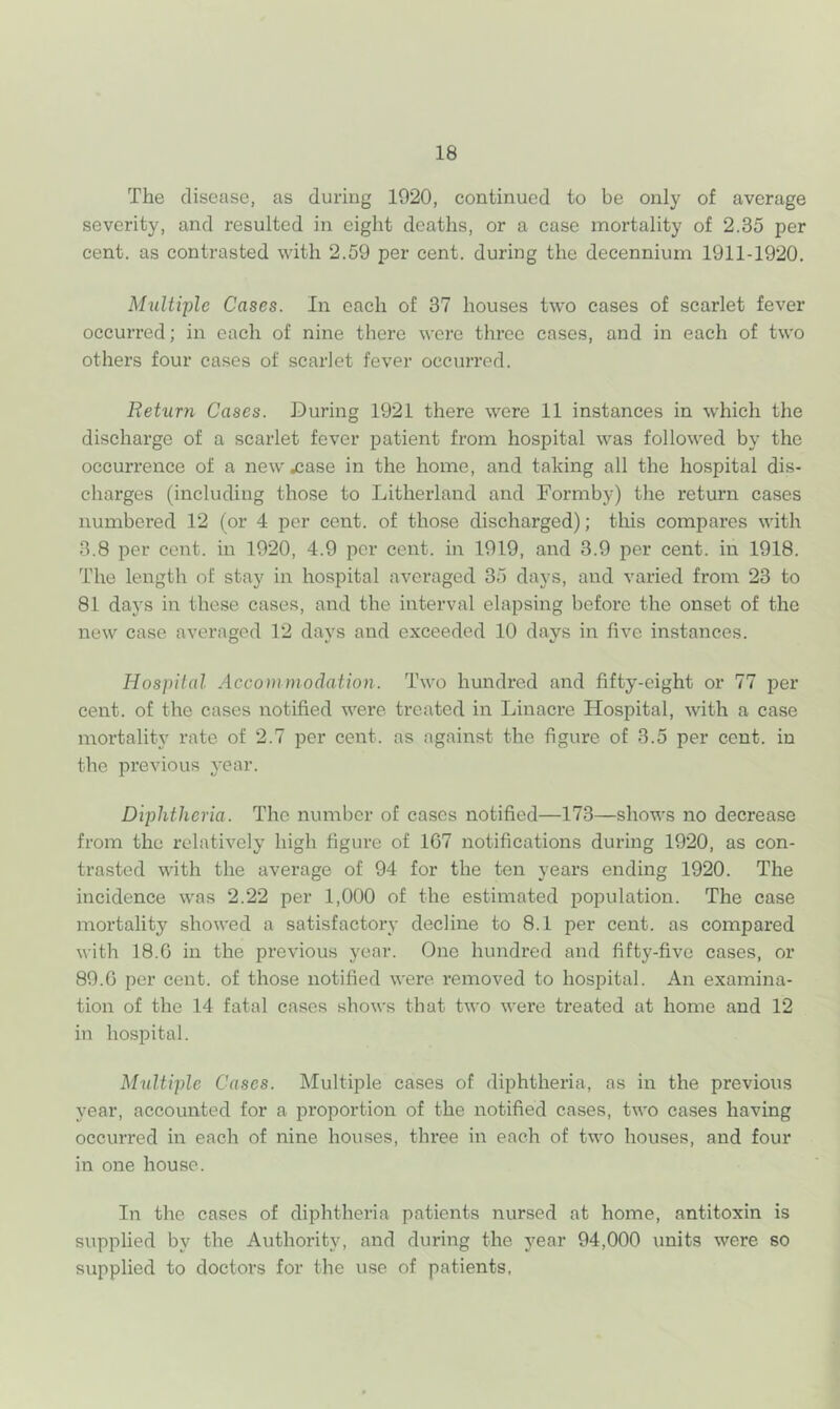 The disease, as during 1920, continued to be only of average severity, and resulted in eight deaths, or a case mortality of 2.35 per cent, as contrasted with 2.59 per cent, during the decennium 1911-1920. Multiple Cases. In each of 37 houses two cases of scarlet fever occurred; in each of nine there were three cases, and in each of two others four cases of scarlet fever occurred. Return Cases. During 1921 there were 11 instances in w'hich the discharge of a scarlet fever patient from hospital was followed by the occurrence of a new ^ase in the home, and taking all the hospital dis- charges (including those to Litherland and Formby) the return cases numbered 12 (or 4 per cent, of those discharged); tliis compares with 3.8 per cent, in 1920, 4.9 per cent, in 1919, and 3.9 per cent, in 1918. The length of stay in hospital averaged 35 days, and varied from 23 to 81 days in these cases, and the interval elapsing before the onset of the new case averaged 12 days and exceeded 10 days in five instances. Hospital Accommodation. Two hundred and fifty-eight or 77 per cent, of the cases notified were treated in Linacre Hospital, with a case mortality rate of 2.7 per cent, as against the figure of 3.5 per cent, in the previous year. Dijohtheria. The number of cases notified—173—shows no decrease from the relatively high figure of 167 notifications during 1920, as con- trasted with the average of 94 for the ten years ending 1920. The incidence was 2.22 per 1,000 of the estimated population. The case mortality showed a satisfactory decline to 8.1 per cent, as compared with 18.6 in the previous year. One hundred and fifty-five cases, or 89.6 per cent, of those notified were removed to hospital. An examina- tion of the 14 fatal cases shows that two were treated at home and 12 in hospital. Multiple Cases. Multiple cases of diphtheria, as in the previous year, accounted for a proportion of the notified cases, two cases having occurred in each of nine houses, three in each of two houses, and four in one house. In the cases of diphtheria patients nursed at home, antitoxin is supplied by the Authority, and during the year 94,000 units were so supplied to doctors for the use of patients,