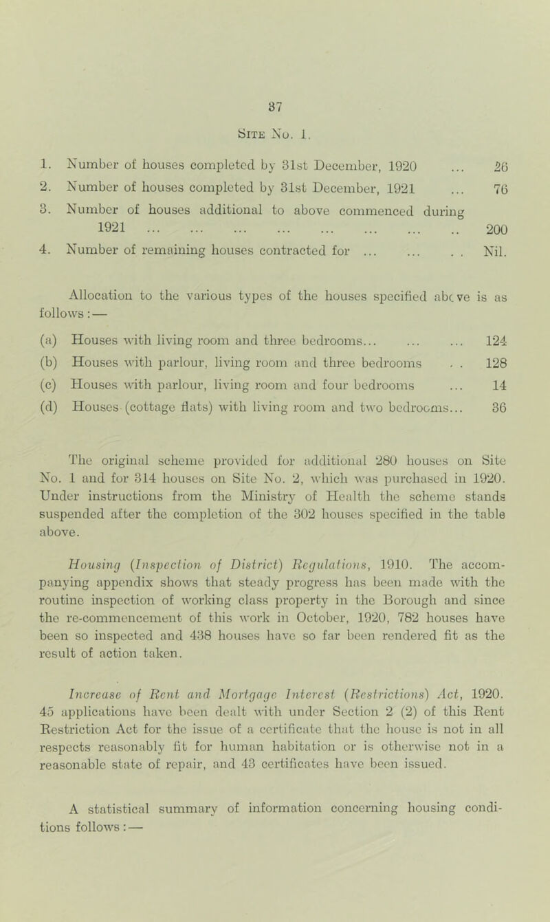 iSiTE Xu. 1. .1. X'umber of houses completed by 31st December, 1920 ... 26 2. X'umber of houses completed by 31st December, 1921 ... 76 3. Number of houses additional to above commenced during 1921 200 4. Number of remaining houses contracted for ... ... . . Nil. Allocation to the various types of the houses specified abc ve is as follows: — (a) Houses with living room and three bedrooms... ... ... 124 (b) Houses with parlour, living room and three bedrooms . . 128 (c) Houses with parlour, living room and four bedrooms ... 14 (d) Houses (cottage flats) with living room and two bedrooms... 36 The original scheme provided for additional 28U houses on Site X'^o. 1 and for 314 houses on Site No. 2, which was purchased in 1920. Under instructions from the Ministry of Health the scheme stands suspended after the completion of the 302 houses specified in the table above. Housing {Inspection of District) Regulations, 1910. The accom- panying appendix shows that steady progress has been made with the routine inspection of working class property in the Borough and since the re-commencement of this work in October, 1920, 782 houses have been so inspected and 438 houses have so far been rendered fit as the result of action taken. Increase of Rent and Mortgage Interest (Restrictions) Act, 1920. 45 applications have been dealt with under Section 2 (2) of this Eent Restriction Act for the issue of a certificate that the house is not in all respects reasonably fit for human habitation or is otherwise not in a reasonable state of repair, and 43 certificates have been issued. A statistical summary of information concerning housing condi- tions follows: —