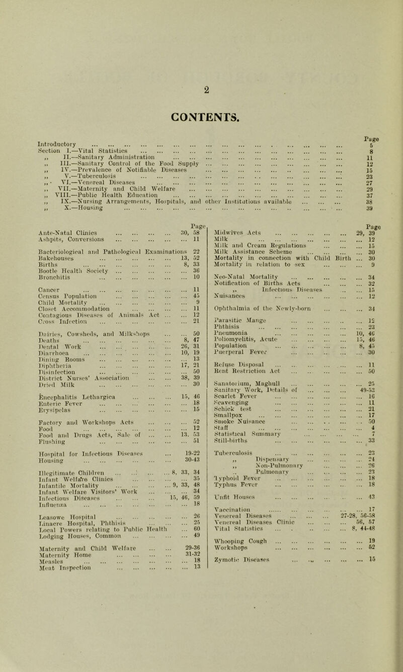 CONTENTS. Page Introductory 5 Section I.—Vital Statistics 8 ,, II.—Sanitary Administration 11 111.—Sanitary Control of the Food Supiily 12 ,, IV.—Prevalence of Notifiable Iliseases 15 „ V.—Tuberculosis 2.S ,, • VI.—Venereal Diseases 27 ,, VII.—Maternity and Child Welfare 29 „ VIII.—Public Health Education .17 ,, IX.—Nursing Arrangements, ITo.=pitals, and other Institutions available 38 ,, X..—Housing ... 59 Ante-Natal Clinics Ashpits, Conversions Page no, ,58 ... 11 Bacteriological and Pathological Bakehouses Births Bootle Health Society Bronchitis E.xaniinations 13, 8, 22 52 33 36 10 Cancer Census Population Child Mortality Closet .Aeconiinodation Contagious Diseases of Animals Cross Infection 11 45 9 11 12 21 Dairies, Cowsheds, and Milkshops Deaths Dental Work Diarrhoea ' ... Dining Rooms Diphtheria Disinfection District Nurses’ As.sociation Dried Milk ... 50 8, 47 26, 31 10, 19 ... 13 17, 21 ... 50 38, .39 ... 30 Encephalitis Lethargica Enteric Fever Erysipelas 15, 4G ... 18 ... 15 Factory and Workshops Acts Food Food and Drugs Acts, Sale of Flushing Hospital for Infections Diseases Housing Illegitimate Children i Infant Welfare Clinics Infantile Mortality Iiiifant Welfare Visilors’ Work Infectious Diseases Influeni'.a .52 12 ... 13. .53 51 19-22 30-43 ...8. 33, .34 35 ... 9, 33, 48 34 15, 46, .59 18 I.easowe Hospital 2l> T.inacre Hospital, Phthisis 25 Ixrcal Powers relating to Public Health ... 60 Lodging Houses, Common 49 Maternity and Child Welfare 29-36 Alaternity Home .31-32 Measles 1* Meat Inspection 18 Page Midwives Acts 29, 39 Milk 12 Milk and Cream Regulations 15 ililk Assistance Scheme 30 Mortality in connection with Child Birth ... 30 ilortality in relation to sex 9 Neo-Natal Mortality 34 Notification of Births ,\cts 32 ,. Infectious Diseases 15 Nuisances 12 Ophthalmia of the Newly-born 34 Parasitic .Mange 12 Phthisis 23 Pneumonia 10, 46 Poliomyelitis, Acute 15, 46 Population 8, 45 Puerperal Fever 30 Refuse Disposal 11 Bent Restriction Act 50 Sanatorium, Maghull 25 Sanitary Work, lietails of 49-53 Scarlet Fever 16 .'Scavenging 11 Schiele test 21 Smallpox 17 .Smoke Nuisance 50 Staff 4 Statistical Siimmarv 7 Still-births .! .33 Tuberculosis 2.3 ,, Dispensary 24 ,, Non-Pulmonary 26 Pulmomiry 23 lyphoiil Fever 18 Typhus Fever 18 Unfit Houses 13 Vaccination 17 Venereal Diseases 27-28. 56-58 Venereal Diseases Clinic 56, 57 Vital Statistics 8, 44-48 Whooping Cough 19 Workshops 62 Zymotic Diseases ... 15