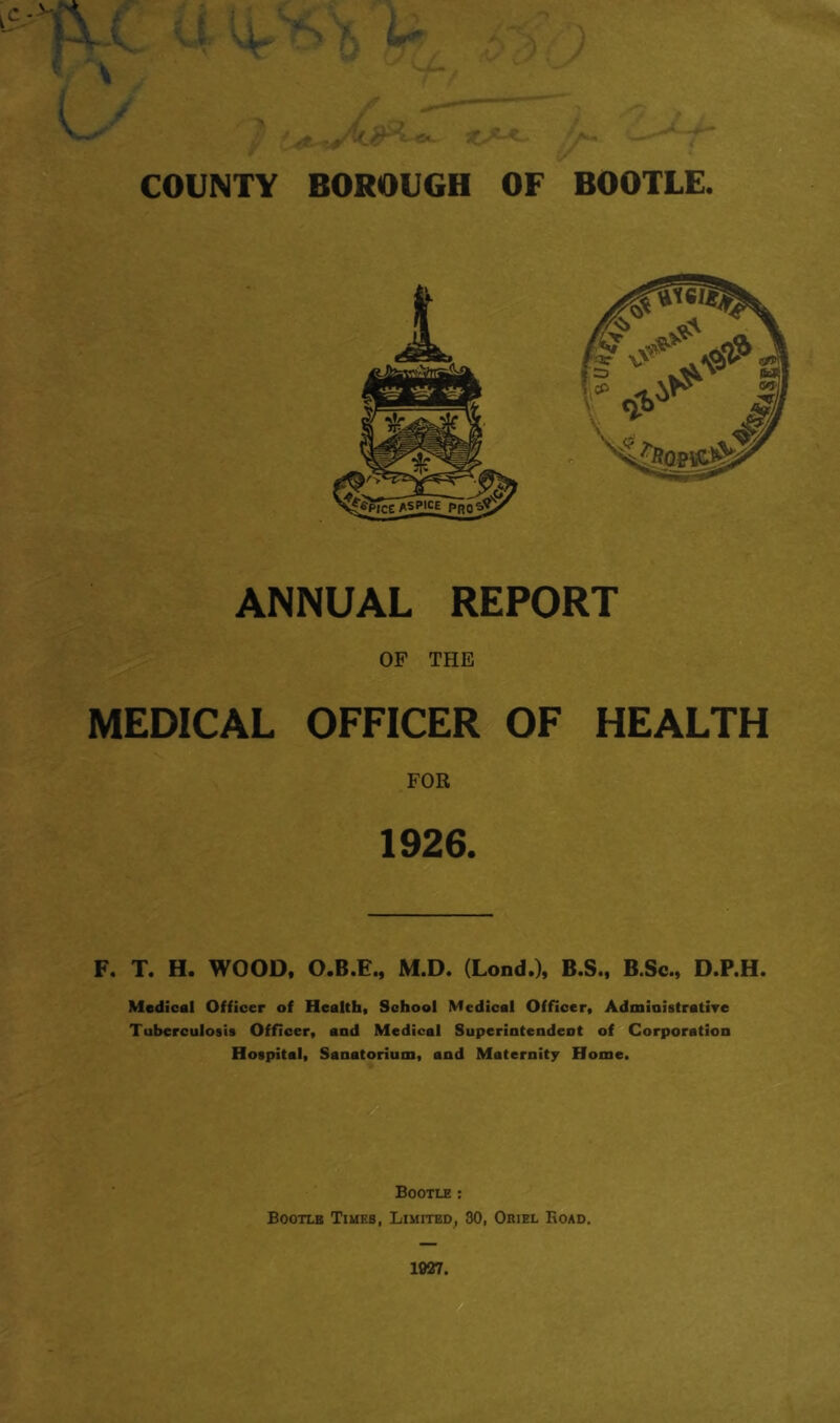 ANNUAL REPORT OF THE MEDICAL OFFICER OF HEALTH FOR 1926. F. T. H. WOOD. O.B.E., M.D. (Lond.), B.S., B.Sc., D.P.H. Medical Officer of Health, School Medical Officer, Admiaistrative Tuberculosis Officer, and Medical Superintendent of B Corporation Hospital, Sanatorium, and Maternity Home. Bootle ; Bootlb Times, Limited, 30, Oriel Road.