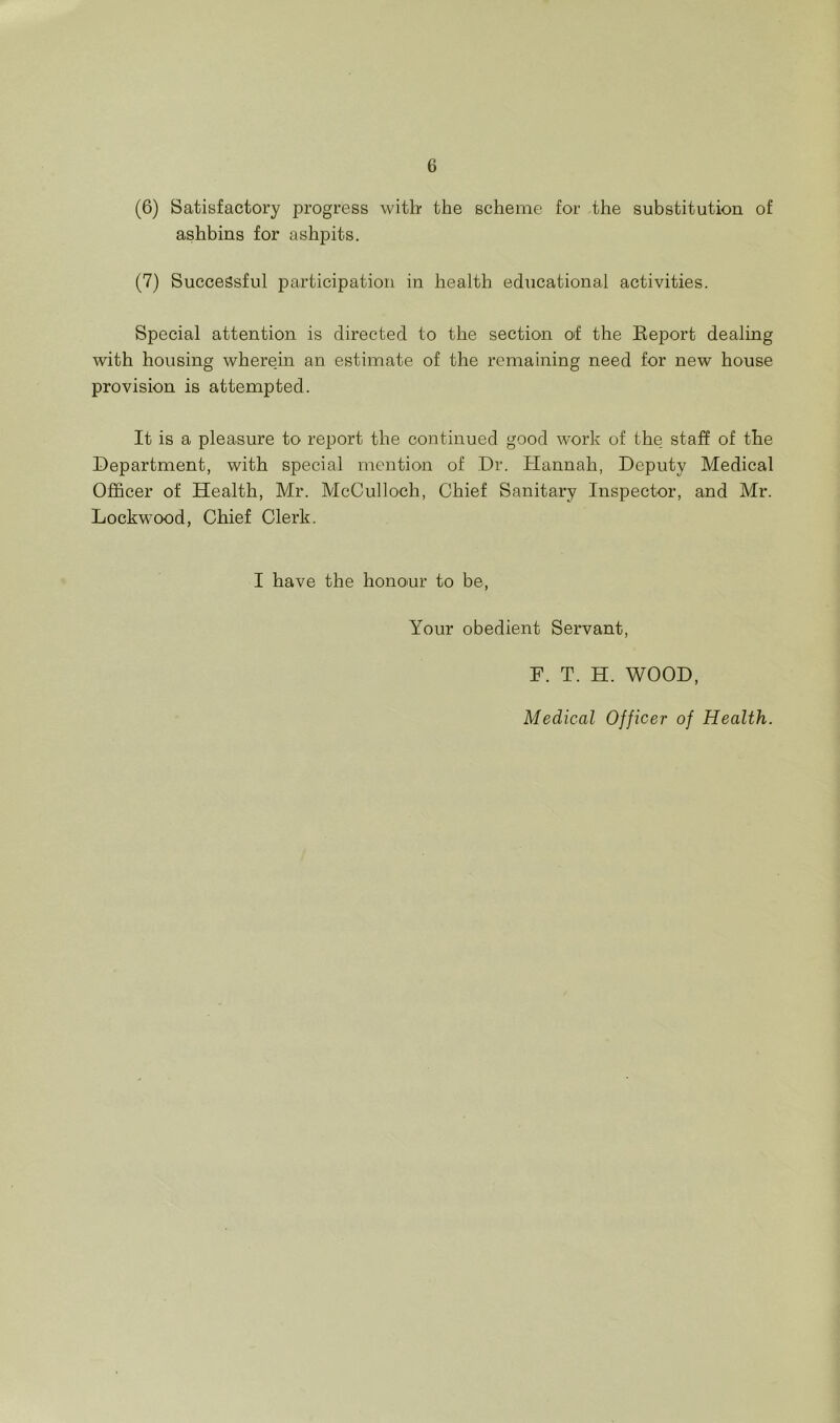 (6) Satisfactory progress witb the scheme for the substitution of ashbins for ashpits. (7) Successful participation in health educational activities. Special attention is directed to the section of the Eeport dealing with housing wherein an estimate of the remaining need for new house provision is attempted. It is a pleasure to report the continued good work of the staff of the Department, with special mention of Dr. Hannah, Deputy Medical Officer of Health, Mr. McCulloch, Chief Sanitary Inspector, and Mr. Lockwood, Chief Clerk. I have the hono'ur to be. Your obedient Servant, F. T. H. WOOD, Medical Officer of Health.