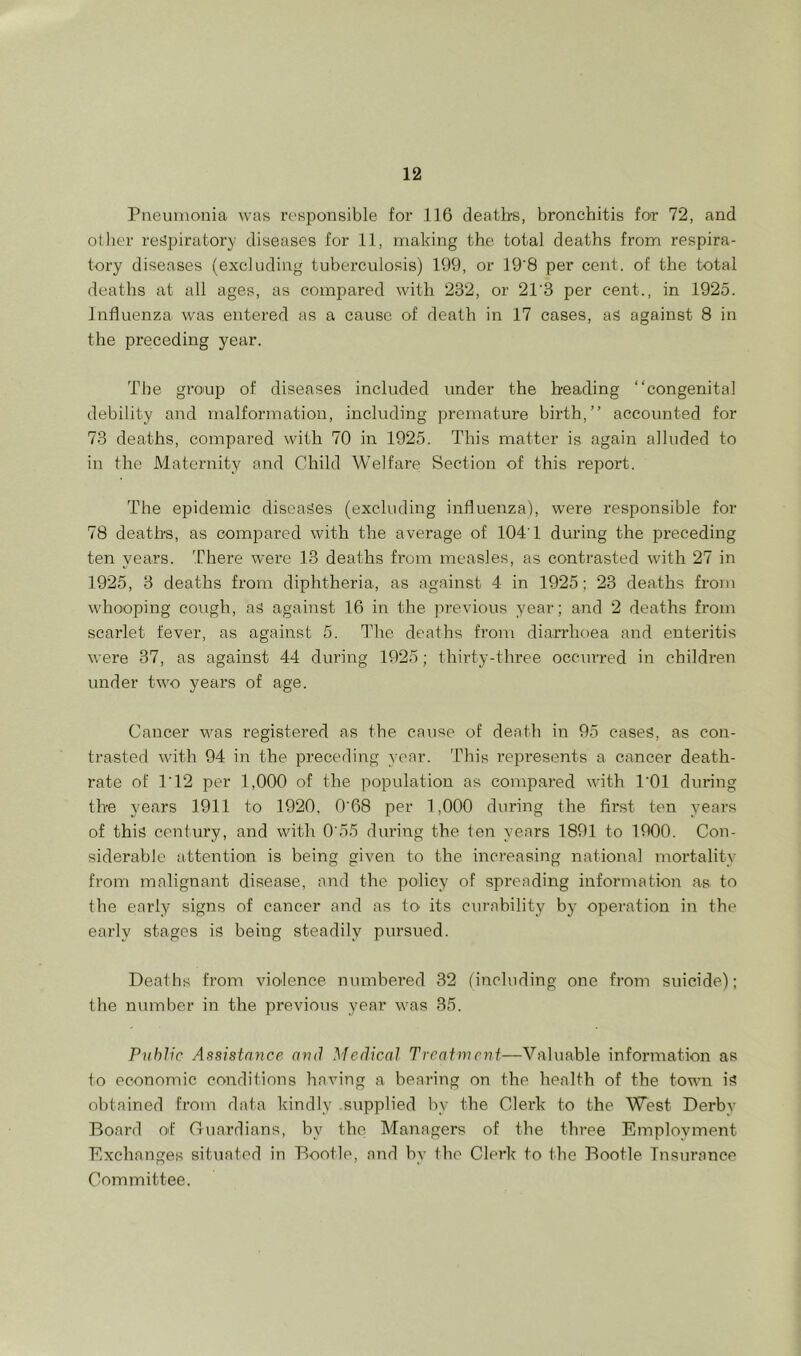 rueuinonia was responsible for 116 death's, bronchitis for 72, and other reijpiratory diseases for 11, making the total deaths from respira- tory diseases (excluding tuberculosis) 199, or 19'8 per cent, of the total deaths at all ages, as compared with 232, or 21'3 per cent., in 1925. Influenza was entered as a cause of death in 17 cases, as against 8 in the preceding year. The gro'up of diseases included under the heading “congenital debility and malformation, including premature birth,’’ accounted for 73 deaths, compared with 70 in 1925. This matter is again alluded to in the Maternity and Child Welfare Section of this report. The epidemic diseases (excluding influenza), were responsible for 78 deaths, as compared with the average of 104T during the preceding ten years. ’There were 13 deaths from measles, as contrasted with 27 in 1925, 3 deaths from diphtheria, as against 4 in 1925; 23 deaths from whooping cough, as against 16 in the previous year; and 2 deaths from scarlet fever, as against 5. The deaths from diarrhoea and enteritis were 37, as against 44 during 1925; thirty-three occurred in children under two years of age. Cancer was registered as the cause of death in 95 cases, as con- trasted with 94 in the preceding year. This represents a cancer death- rate of 1’12 per 1,000 of the population as compared with I’Ol during the years 1911 to 1920, 0'68 per 1,000 during the first ten years of this cent\iry, and with 0'55 during the ten years 1891 to 1900. Con- siderable attention is being given to the increasing national mortality from malignant disease, and the policy of spreading information as to the early signs of cancer and as to its curability by operation in the early stages is being steadily pursued. Deaths from violence, numbeu’ed 32 (including one from suicide); the number in the previous year was 35. Public Assistance and Medical Treatment—Valuable information as to economic conditions having a bearing on the health of the town is obtained from data kindly supplied by the Clerk to the West Derby Board of Guardians, by the Managers of the tlu-ee Employment Exchanges situated in Bootle, and by the Clerk to the Bootle Insurance Committee.