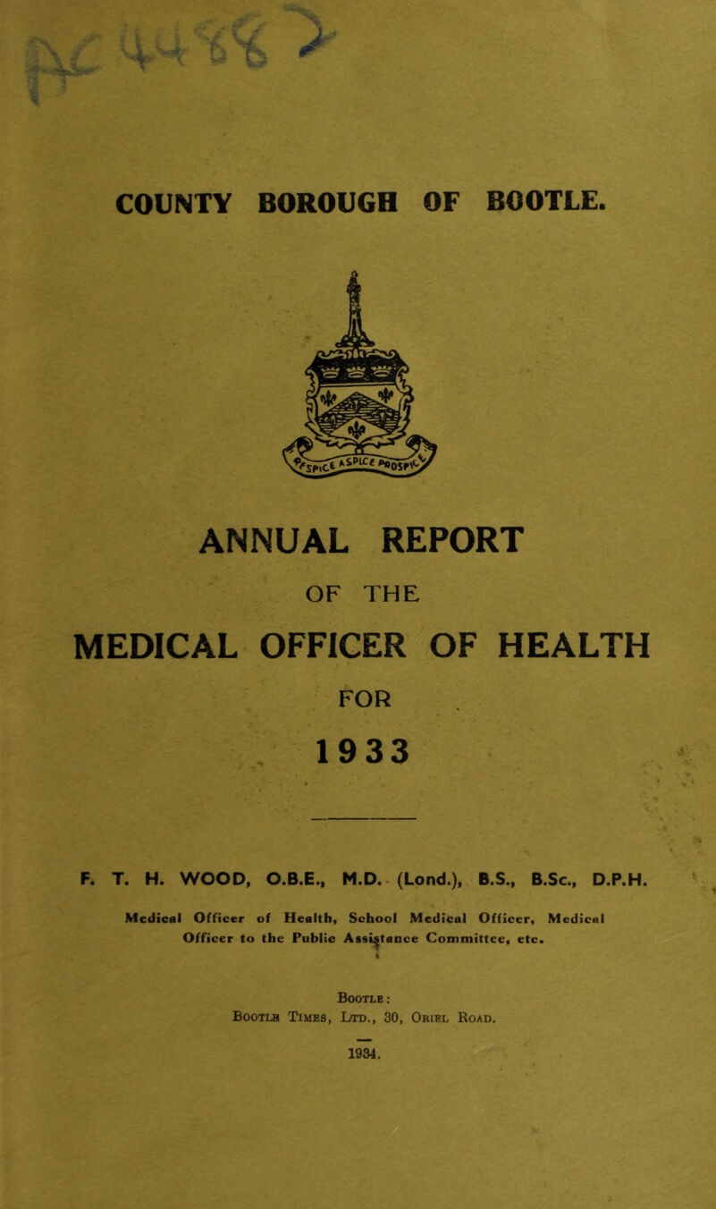 COUNTY BOROUGH OF BOOTLE. ANNUAL REPORT OF THE MEDICAL OFFICER OF HEALTH FOR 1933 F. T. H. WOOD, O.B.E.. M.D.. (Lond.), B.S., B.Sc., D.P.H. Medical Officer of Health, School Medical Officer, Medical Officer to the Public Assistance Committee, etc. Bootle: Bootlb Times, Jjtd., 30, Oriel Road.