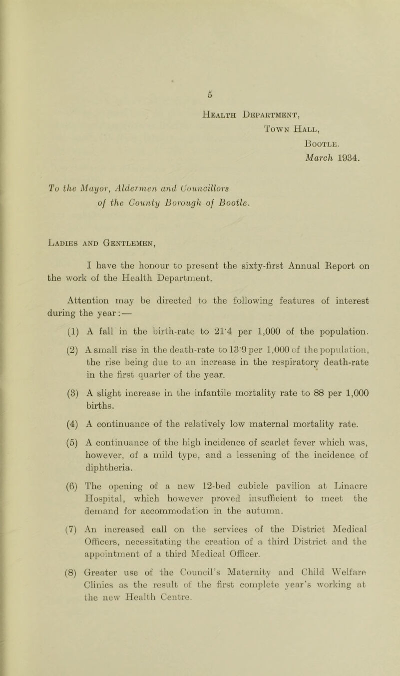 Health Department, Town Hall, Bootle. March 1934. To the Mayor, Aldermen and Councillors of the County Borough of Bootle. Ladies and Gentlemen, I have the honour to present the sixty-first Annual Report on the work of the Health Department. Attention may be directed to the following features of interest during the year: — (1) A fall in the birth-rate to 'AlA per 1,000 of the population. (2) A small rise in the death-rate tol3'9per 1,000 of the population, the rise being due to an increase in the respiratory death-rate in the first quarter of the year. (3) A slight increase in the infantile mortality rate to 88 per 1,000 births. (4) A continuance of the relatively low maternal mortality rate. (5) A continuance of the high incidence of scarlet fever which was, however, of a mild type, and a lessening of the incidence of diphtheria. (6) The opening of a new 12-bed cubicle pavilion at Linacre Hospital, which however proved insufficient to meet the demand for accommodation in the autumn. (7) An increased call on the services of the District Aledical Officers, necessitating the creation of a third District and the appointment of a third Medical Officer. (8) Greater use of the Council’s Maternity and Child Welfare. Clinics as the result of the first complete year’s working at the new Health Centre.