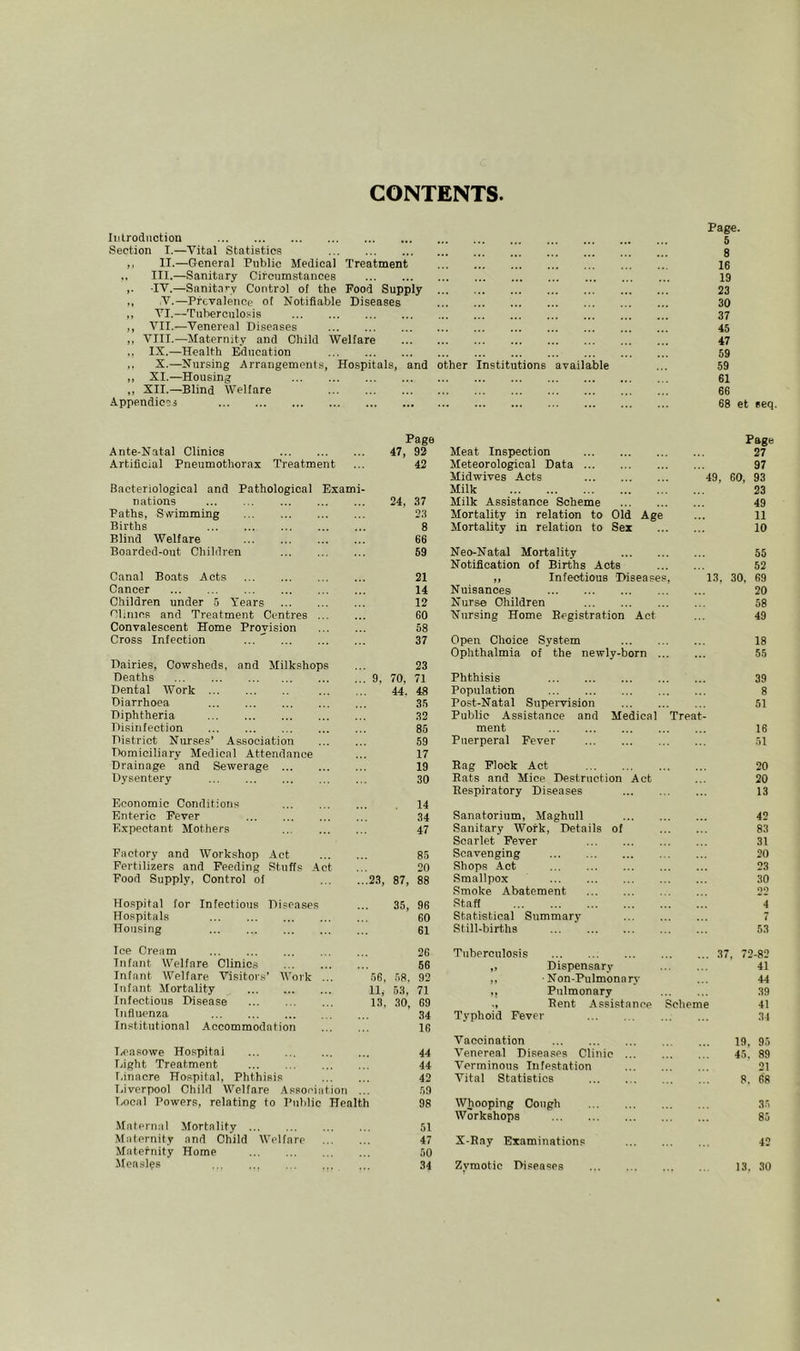 CONTENTS Ii.ilrodiiotion Section I.—Vital Statistics II.—Grcneral Public Medical Treatment III.—Sanitary Circumstances ■IV.—Sanit.irv Control of the Food Supply V.—Prevalence of Notifiable Diseases VI.—Tulterculosis VII.—Venereal Diseases VIII.—Maternity and Child Welfare IX.—Health Education X.—Nursing Arrangements, Hospitals, and other XI.—Housing XII.—Blind Welfare Appendices Institutions available Page. 5 8 16 19 23 30 37 45 47 59 59 61 66 68 et eeq. Ante-Natal Clinics Artificial Pneumothorax Treatment Bacteriological and Pathological Exami- nations Paths, Swimming Births Blind Welfare Boarded-out Children Canal Boats Acts Cancer Children under 5 Years •Clinics and Treatment Centres Convalescent Home Provision Cross Infection ... ' Dairies, Cowsheds, and Milkshops Deaths Dental Work Diarrhoea Diphtheria Disinfection District Nurses’ Association Domiciliary Medical Attendance Drainage and Sewerage Dysentery Economic Conditions Enteric Fever Expectant Mothers Factory and Workshop Act Fertilizers and Feeding Stuffs Act Food Supply, Control of 2 Hospital for Infectious Diseases Hospitals Housing Ice Cream Infant Welfare Clinics Infant Welfare Visitors’ Work ... 5 Infant Mortality 1 Infectious Disease 1 Influenza Institutional Accommodation I/Casowe Hospital Eight Treatment I.inacre Hospital, Phthisis Eiverpool Child Welfare Association ... Ix)oal Powers, relating to Public Health Maternal Mortality Maternity and Child Welfare Maternity Home Measles Page Page 47, 92 Meat Inspection 27 42 Meteorological Data 97 Midwives Acts 49, 60, 93 Milk 23 24, 37 Milk Assistance Scheme 49 23 Mortality in relation to Old Age 11 8 Mortality in relation to Sex 10 66 59 Neo-Natal Mortality 55 Notification of Births Acts 52 21 ,, Infectious Diseases, 13, 30, 69 14 Nuisances 20 12 Nurse Children 58 60 Nursing Home Begistration Act 49 58 37 Open Choice System 18 Ophthalmia of the newly-born 55 23 70, 71 Phthisis 39 44. 48 Population 8 35 Post-Natal Supervision 51 32 Public Assistance and Medical Treat- 85 ment 16 59 Puerperal Fever 51 17 19 Bag Flock Act 20 30 Eats and Mice Destruction Act 20 Eespiratory Diseases 13 14 34 Sanatorium, Maghull 42 47 Sanitary Work, Details of 83 Scarlet Fever 31 85 Scavenging 20 20 Shops Act 23 87, 88 Smallpox 30 Smoke Abatement 22 35, 96 Staff 4 60 Statistical Summary 7 61 Still-births 53 26 Tuberculosis 37 , 72-82 56 „ Dispensary 41 .58. 92 ,, ■ Non-Pulmonarj- 44 53, 71 ,, Pulmonary 39 30, 69 Bent Assistance Scheme 41 34 Typhoid Fever 31 16 Vaccination 19, 95 44 Venereal Diseases Clinic 45. 89 44 Verminous Infestation 21 42 Vital Statistics 8. 6‘8 59 98 Whooping Cough 35 Workshops 85 51 47 X-Bay Examinations 42 50 34 Zymotic Di.oeases 13. 30