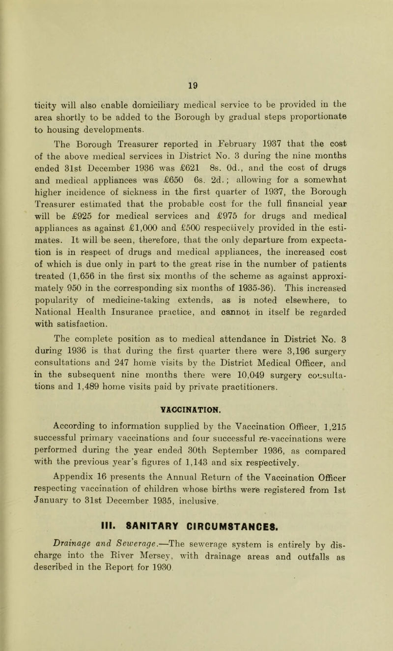 ticity will also enable domiciliary medical sei-vice to be provided in the area shortly to be added to the Borough by gradual steps proportionate to housing developments. The Borough Treasurer reported in February 1937 that the cost of the above medical services in District No. 3 during the nine months ended 31st December 1936 was £621 8s. Od., and the cost of drugs and medical appliances was £650 6s. 2d.; allowing for a somewhat higher incidence of sickness in the first quarter of 1937, the Borough Treasurer estimated that the probable cost for the full financial year will be £925 for medical services and £975 for drugs and medical appliances as against £1,000 and £500 respectively provided in the esti- mates. It will be seen, therefore, that the only departure from expecta- tion is in respect of drugs and medical appliances, the increased cost of which is due only in part to the great rise in the number of patients treated (1,656 in the first six months of the scheme as against approxi- mateljf 950 in the corresponding six months of 1935-36). This increased popularity of medicine-taking extends, as is noted elsewhere, to National Health Insurance practice, and cannot in itself be regarded with satisfaction. The complete position as to medical attendance in District No. 3 during 1936 is that during the first quarter there were 3,196 surgery consultations and 247 home visits by the District Medical Officer, and in the subsequent nine months there were 10,049 surgery consulta- tions and 1,489 home visits paid by private practitioners. YAOCINATION. According to information supplied by the Vaccination Officer, 1,215 successful primary vaccinations and four successful re-vaccinations were performed during the year ended 30th September 1936, as compared with the previous year’s figures of 1,143 and six respectively. Appendix 16 presents the Annual Return of the Vaccination Officer respecting vaccination of children whose births were registered from 1st January to 31st December 1935, inclusive. III. SANITARY CIRCUMSTANCES. Drainage and Seiverage.—The sewerage system is entirely hy dis- charge into the River Mersey, with drainage areas and outfalls as described in the Report for 1930