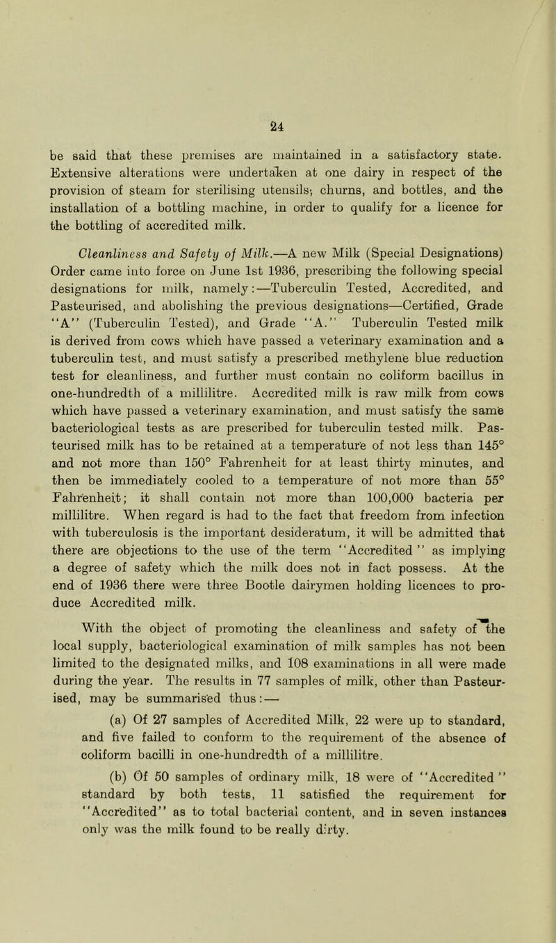 be said that these premises are maintained in a satisfactory state. Extensive alterations were undertaken at one dairy in respect of the provision of steam for sterilising utensils; churns, and bottles, and the installation of a bottling machine, in order to qualify for a licence for the bottling of accredited milk. Cleanliness and Safety of Milk.—A new Milk (Special Designations) Order came into force on June 1st 1936, prescribing the following special designations for milk, namely:—Tuberculin Tested, Accredited, and Pasteurised, and abolishing the previous designations—Certified, Grade “A” (Tuberculin Tested), and Grade “A.” Tuberculin Tested milk is derived from cows which have passed a veterinary examination and a tuberculin test, and must satisfy a prescribed methylene blue reduction test for cleanliness, and further must contain no coliform bacillus in one-hrmdredth of a millilitre. Accredited milk is raw milk from cows which have passed a veterinary examination, and must satisfy the sarnie bacteriological tests as are prescribed for tuberculin tested milk. Pas- teurised milk has to be retained at a temperature of not less than 145° and not more than 150° Fahrenheit for at least thirty minutes, and then be immediately cooled to a temperature of not more than 55° Fahrenheit; it shall contain not more than 100,000 bacteria per millilitre. When I'egard is had to the fact that freedom from infection with tuberculosis is the important desideratum, it will be admitted that there are objections to the use of the term “Accredited ’’ as implying a degree of safety which the milk does not in fact possess. At the end of 1936 there were three Bootle dairymen holding licences to pro- duce Accredited milk. With the object of promoting the cleanliness and safety of the local supply, bacteriological examination of milk samples has not been limited to the designated milks, and 108 examinations in all were made during the year. The results in 77 samples of milk, other than Pasteur- ised, may be summarised thus: — (a) Of 27 samples of Accredited Milk, 22 were up to standard, and five failed to conform to the requirement of the absence of coliform bacilli in one-hundredth of a millilitre. (b) Of 50 samples of ordinary milk, 18 were of “Accredited” standard by both tests, 11 satisfied the requirement for “Accredited” as to total bacterial content, and in seven instances only was the milk found to be really dirty.