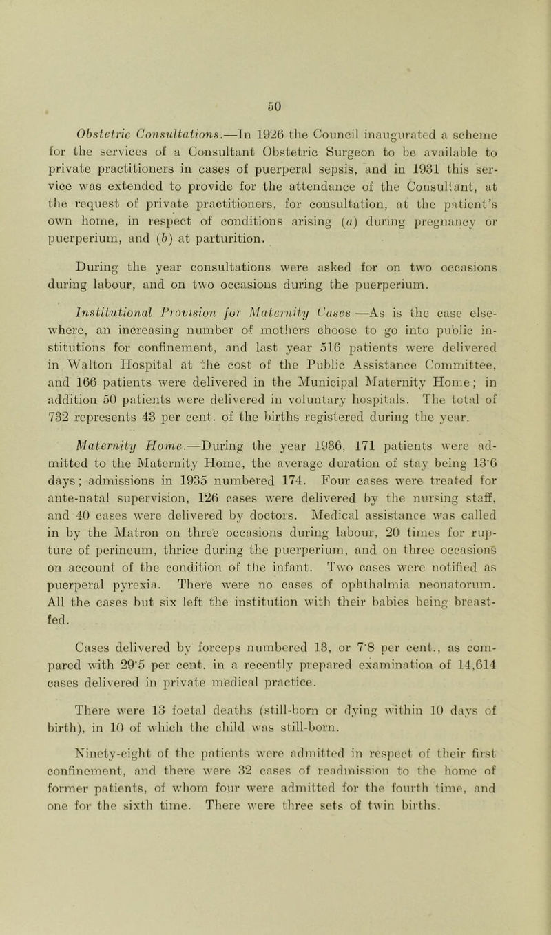 Obstetric Consultations.—In 1926 llie Council inaugurated a scheme lor the services of a Consultant Obstetric Surgeon to be available to private practitioners in cases of puerperal sepsis, and in 1931 this ser- vice was extended to provide for the attendance of the Consultant, at the request of private irractitioners, for consultation, at the patient’s own home, in respect of conditions arising (a) during pregnancy or puerperium, and [b) at parturition. During the year consultations were asked for on two occasions during labour, and on two occasions during the puerperium. Institutional Provision for Maternity Cases.—As is the case else- where, an increasing number of mothers choose to go into public in- stitutions for confinement, and last year 516 patients were delivered in Walton Hospital at the cost of the Public Assistance Committee, and 166 patients were delivered in the IMunicipal klaternity Plome; in addition 50 patients were delivered in voluntary hospitals. The total of 732 represeirts 43 per cent, of the births registered during the year. Maternity Home.—During the year 1936, 171 patients were ad- mitted to the Maternity Home, the average duration of stay being 13'6 days; admissions in 1935 numbered 174. Four cases were treated for ante-natal supervision, 126 cases were delivered by the nursing staff, and 40 cases were delivered by doctors, kledical assistance was called in by the klatroir on three occasions during labour, 20' times for rup- ture of perineum, thrice during the imerperium, and on three occasions on account of the condition of tlie infant. Two cases were notified as puerperal pyrexia. There were no cases of ophthalmia neonatorum. All the cases hut six left the institution with their babies being breast- fed. Cases delivered by forceps numbered 13, or 7'8 per cent., as com- pared with 29'5 per cent, in a recently prepared examination of 14,614 cases delivered in private medical practice. There were 13 foetal deaths (still born or dying within 10 days of birth), in 10 of which the child was still-born. Ninety-eight of the patients were admitted in respect of their first confinement, and there were 32 cases of readmission to the home of former patients, of whom four were admilted for the fotirth lime, and one for the sixth time. There were three sets of twin births.