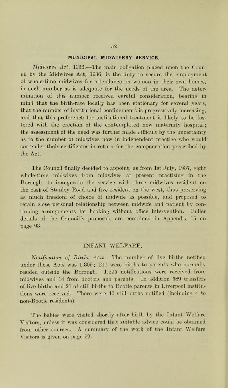 MUNICIPAL MIDWIFERY SERVICE, Midwives Act, 1936.—The main obligation placed upon the Coun- cil by the Midwives Act, 1936, is the duty to secure the employment of whole-time midwives for attendance on women in their own homes, in such number as is adequate for the needs of the area. The deter- mination of this number received careful consideration, bearing in mind that the birth-rate locally has been stationary for several years, that the number of institutional confinements is progressively increasing, and that this preference for institutional treatment is likely to he fos- tered with the erection of the contemjjlated new maternity hospital; the assessment of the need was further made difficult by the uncertainty as to the number of mid wives now in independent practice who would surrender their certificates in return for the compensation prescribed by the Act. The Council finally decided to appoint, as from 1st July, 1937, “ight whole-time midwives from midwives at present practising in the Borough, to inaugurate the service with three midwives resident on the east of Stanley Road aud five resident on the west, thus pre.serving as much freedom of choice of midwife as possible, and proposed to retain close personal relationship between midwife and patient by con- tinuing arrangements for booking without office intervention. Fuller details of the Council’s proposals are contained in Appendix 15 on page 93. INFANT WELFARE. Notification of Births Acts.—The number of live births notified under these Acts was 1,309; 211 were births to parents who normally resided outside the Borough. 1,295 notifications were received from midwives and 14 from doctors and parents. In addition 589 transfers of live births and 21 of still births to Bootle parents in Liverpool institu- tions were received. There were 46 still-births notified (including 4 ^o non-Bootle residents). The babies were visited shortly after birth by the Infant Welfare Visitors, unless it was considered that suitable advice could be obtained from other sources. A summary of the work of the Infant Welfare Visitors is given on page 92.